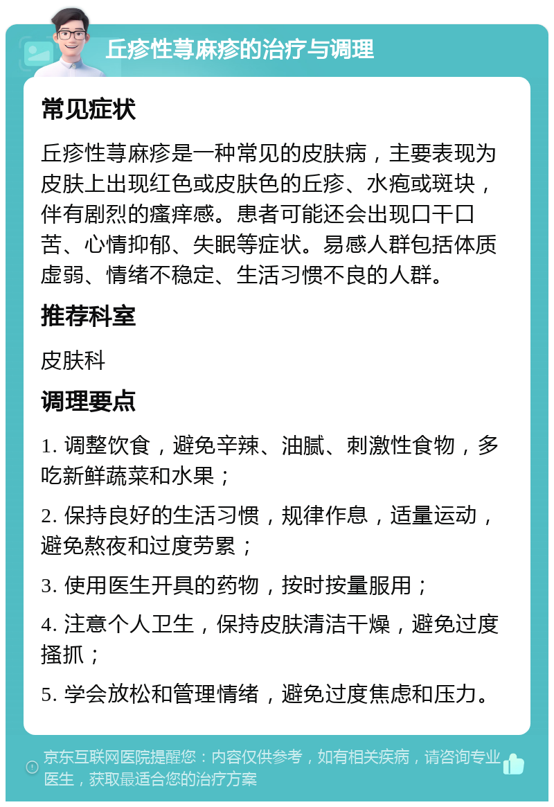 丘疹性荨麻疹的治疗与调理 常见症状 丘疹性荨麻疹是一种常见的皮肤病，主要表现为皮肤上出现红色或皮肤色的丘疹、水疱或斑块，伴有剧烈的瘙痒感。患者可能还会出现口干口苦、心情抑郁、失眠等症状。易感人群包括体质虚弱、情绪不稳定、生活习惯不良的人群。 推荐科室 皮肤科 调理要点 1. 调整饮食，避免辛辣、油腻、刺激性食物，多吃新鲜蔬菜和水果； 2. 保持良好的生活习惯，规律作息，适量运动，避免熬夜和过度劳累； 3. 使用医生开具的药物，按时按量服用； 4. 注意个人卫生，保持皮肤清洁干燥，避免过度搔抓； 5. 学会放松和管理情绪，避免过度焦虑和压力。