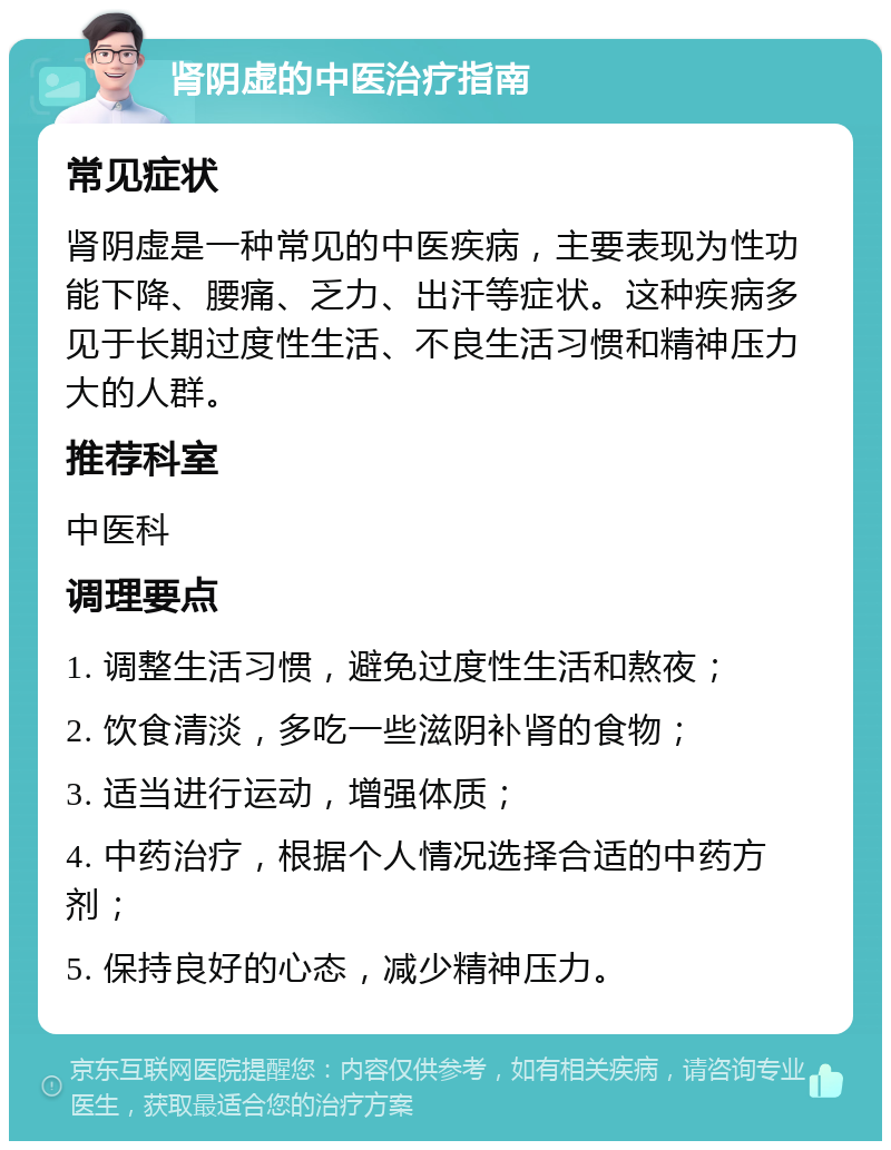 肾阴虚的中医治疗指南 常见症状 肾阴虚是一种常见的中医疾病，主要表现为性功能下降、腰痛、乏力、出汗等症状。这种疾病多见于长期过度性生活、不良生活习惯和精神压力大的人群。 推荐科室 中医科 调理要点 1. 调整生活习惯，避免过度性生活和熬夜； 2. 饮食清淡，多吃一些滋阴补肾的食物； 3. 适当进行运动，增强体质； 4. 中药治疗，根据个人情况选择合适的中药方剂； 5. 保持良好的心态，减少精神压力。