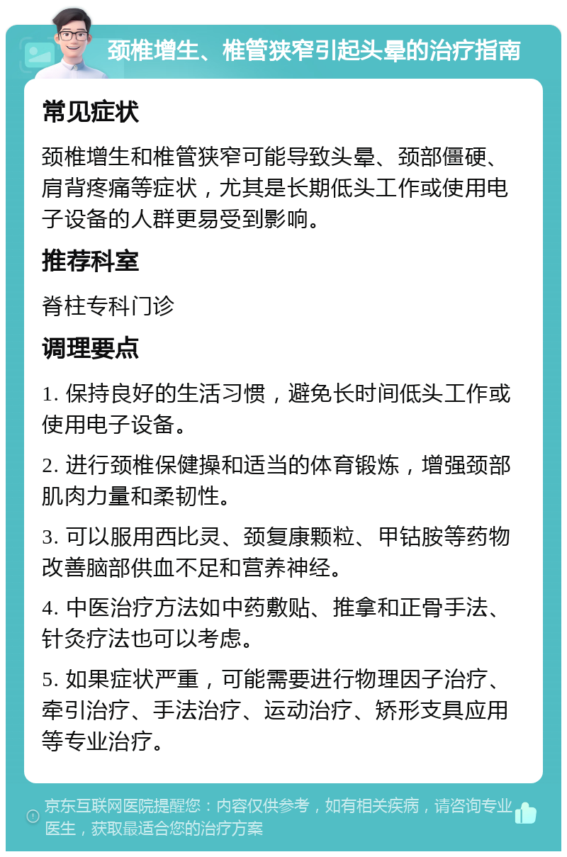 颈椎增生、椎管狭窄引起头晕的治疗指南 常见症状 颈椎增生和椎管狭窄可能导致头晕、颈部僵硬、肩背疼痛等症状，尤其是长期低头工作或使用电子设备的人群更易受到影响。 推荐科室 脊柱专科门诊 调理要点 1. 保持良好的生活习惯，避免长时间低头工作或使用电子设备。 2. 进行颈椎保健操和适当的体育锻炼，增强颈部肌肉力量和柔韧性。 3. 可以服用西比灵、颈复康颗粒、甲钴胺等药物改善脑部供血不足和营养神经。 4. 中医治疗方法如中药敷贴、推拿和正骨手法、针灸疗法也可以考虑。 5. 如果症状严重，可能需要进行物理因子治疗、牵引治疗、手法治疗、运动治疗、矫形支具应用等专业治疗。