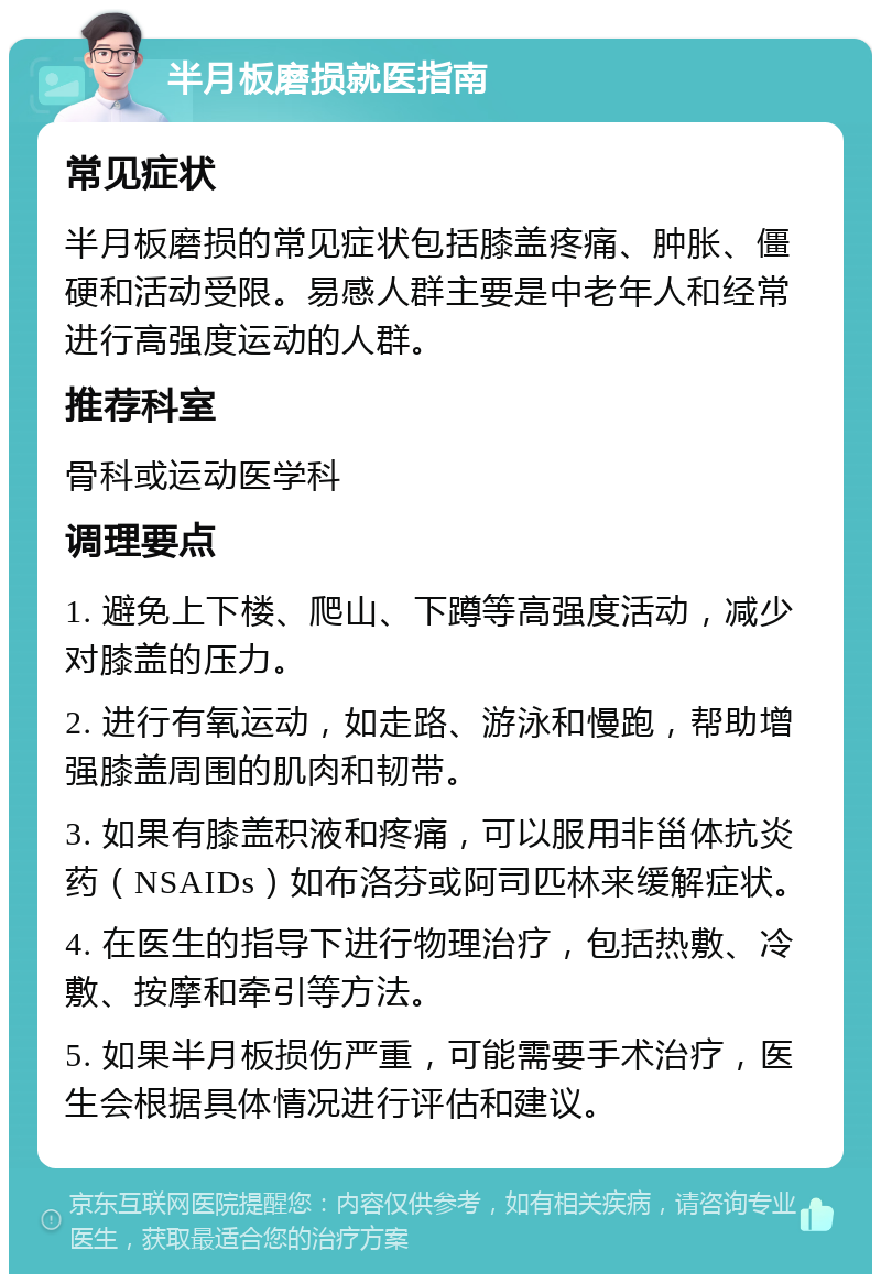 半月板磨损就医指南 常见症状 半月板磨损的常见症状包括膝盖疼痛、肿胀、僵硬和活动受限。易感人群主要是中老年人和经常进行高强度运动的人群。 推荐科室 骨科或运动医学科 调理要点 1. 避免上下楼、爬山、下蹲等高强度活动，减少对膝盖的压力。 2. 进行有氧运动，如走路、游泳和慢跑，帮助增强膝盖周围的肌肉和韧带。 3. 如果有膝盖积液和疼痛，可以服用非甾体抗炎药（NSAIDs）如布洛芬或阿司匹林来缓解症状。 4. 在医生的指导下进行物理治疗，包括热敷、冷敷、按摩和牵引等方法。 5. 如果半月板损伤严重，可能需要手术治疗，医生会根据具体情况进行评估和建议。