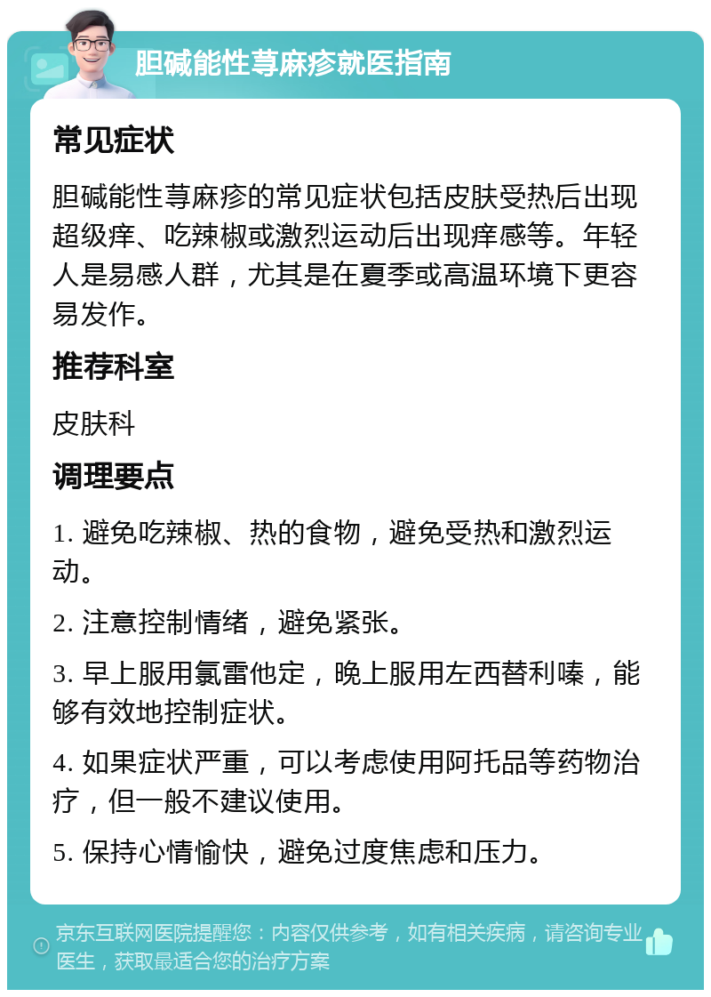 胆碱能性荨麻疹就医指南 常见症状 胆碱能性荨麻疹的常见症状包括皮肤受热后出现超级痒、吃辣椒或激烈运动后出现痒感等。年轻人是易感人群，尤其是在夏季或高温环境下更容易发作。 推荐科室 皮肤科 调理要点 1. 避免吃辣椒、热的食物，避免受热和激烈运动。 2. 注意控制情绪，避免紧张。 3. 早上服用氯雷他定，晚上服用左西替利嗪，能够有效地控制症状。 4. 如果症状严重，可以考虑使用阿托品等药物治疗，但一般不建议使用。 5. 保持心情愉快，避免过度焦虑和压力。