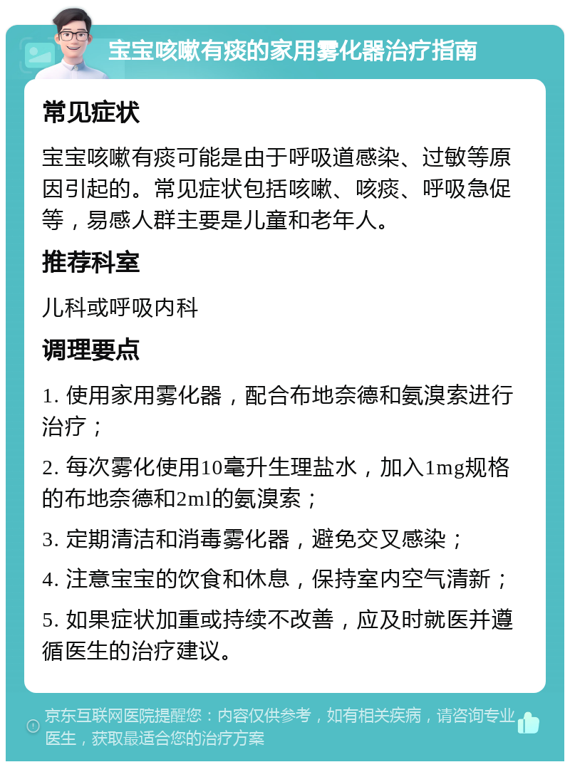 宝宝咳嗽有痰的家用雾化器治疗指南 常见症状 宝宝咳嗽有痰可能是由于呼吸道感染、过敏等原因引起的。常见症状包括咳嗽、咳痰、呼吸急促等，易感人群主要是儿童和老年人。 推荐科室 儿科或呼吸内科 调理要点 1. 使用家用雾化器，配合布地奈德和氨溴索进行治疗； 2. 每次雾化使用10毫升生理盐水，加入1mg规格的布地奈德和2ml的氨溴索； 3. 定期清洁和消毒雾化器，避免交叉感染； 4. 注意宝宝的饮食和休息，保持室内空气清新； 5. 如果症状加重或持续不改善，应及时就医并遵循医生的治疗建议。