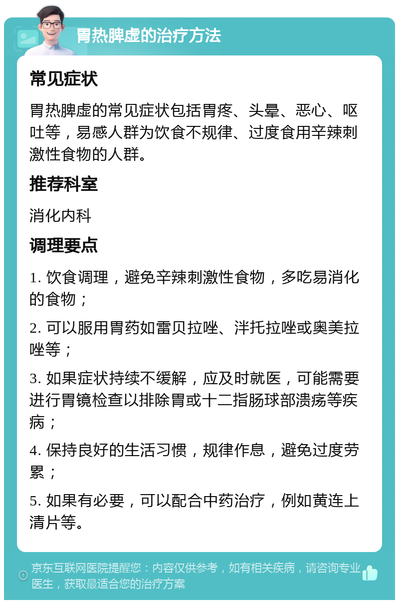 胃热脾虚的治疗方法 常见症状 胃热脾虚的常见症状包括胃疼、头晕、恶心、呕吐等，易感人群为饮食不规律、过度食用辛辣刺激性食物的人群。 推荐科室 消化内科 调理要点 1. 饮食调理，避免辛辣刺激性食物，多吃易消化的食物； 2. 可以服用胃药如雷贝拉唑、泮托拉唑或奥美拉唑等； 3. 如果症状持续不缓解，应及时就医，可能需要进行胃镜检查以排除胃或十二指肠球部溃疡等疾病； 4. 保持良好的生活习惯，规律作息，避免过度劳累； 5. 如果有必要，可以配合中药治疗，例如黄连上清片等。