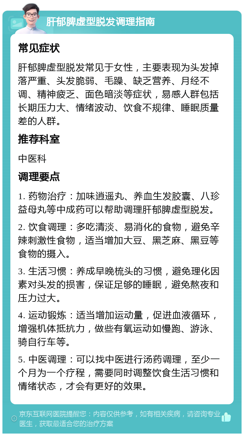 肝郁脾虚型脱发调理指南 常见症状 肝郁脾虚型脱发常见于女性，主要表现为头发掉落严重、头发脆弱、毛躁、缺乏营养、月经不调、精神疲乏、面色暗淡等症状，易感人群包括长期压力大、情绪波动、饮食不规律、睡眠质量差的人群。 推荐科室 中医科 调理要点 1. 药物治疗：加味逍遥丸、养血生发胶囊、八珍益母丸等中成药可以帮助调理肝郁脾虚型脱发。 2. 饮食调理：多吃清淡、易消化的食物，避免辛辣刺激性食物，适当增加大豆、黑芝麻、黑豆等食物的摄入。 3. 生活习惯：养成早晚梳头的习惯，避免理化因素对头发的损害，保证足够的睡眠，避免熬夜和压力过大。 4. 运动锻炼：适当增加运动量，促进血液循环，增强机体抵抗力，做些有氧运动如慢跑、游泳、骑自行车等。 5. 中医调理：可以找中医进行汤药调理，至少一个月为一个疗程，需要同时调整饮食生活习惯和情绪状态，才会有更好的效果。