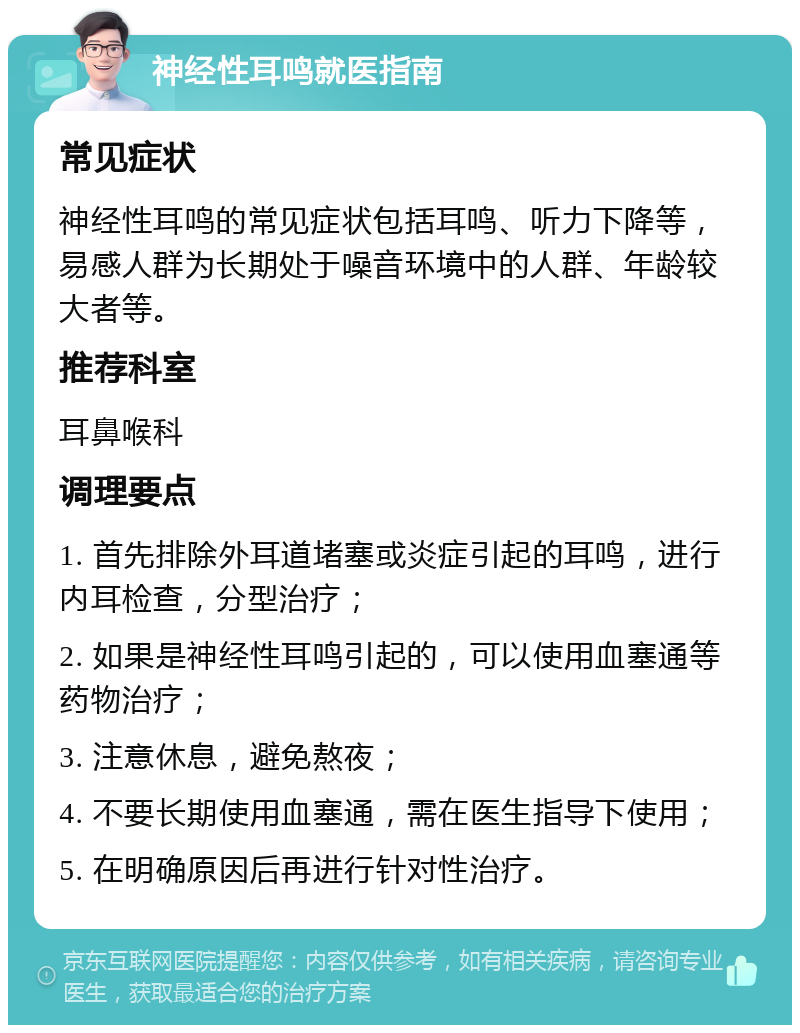 神经性耳鸣就医指南 常见症状 神经性耳鸣的常见症状包括耳鸣、听力下降等，易感人群为长期处于噪音环境中的人群、年龄较大者等。 推荐科室 耳鼻喉科 调理要点 1. 首先排除外耳道堵塞或炎症引起的耳鸣，进行内耳检查，分型治疗； 2. 如果是神经性耳鸣引起的，可以使用血塞通等药物治疗； 3. 注意休息，避免熬夜； 4. 不要长期使用血塞通，需在医生指导下使用； 5. 在明确原因后再进行针对性治疗。