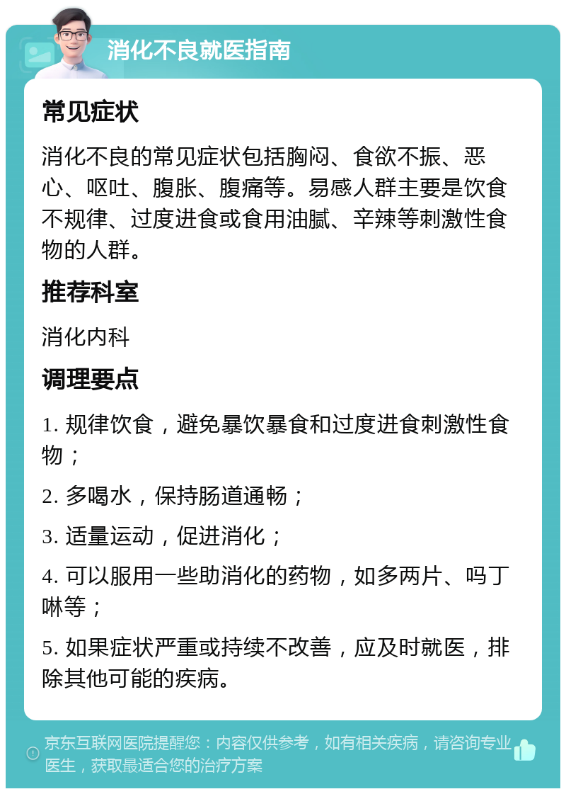 消化不良就医指南 常见症状 消化不良的常见症状包括胸闷、食欲不振、恶心、呕吐、腹胀、腹痛等。易感人群主要是饮食不规律、过度进食或食用油腻、辛辣等刺激性食物的人群。 推荐科室 消化内科 调理要点 1. 规律饮食，避免暴饮暴食和过度进食刺激性食物； 2. 多喝水，保持肠道通畅； 3. 适量运动，促进消化； 4. 可以服用一些助消化的药物，如多两片、吗丁啉等； 5. 如果症状严重或持续不改善，应及时就医，排除其他可能的疾病。