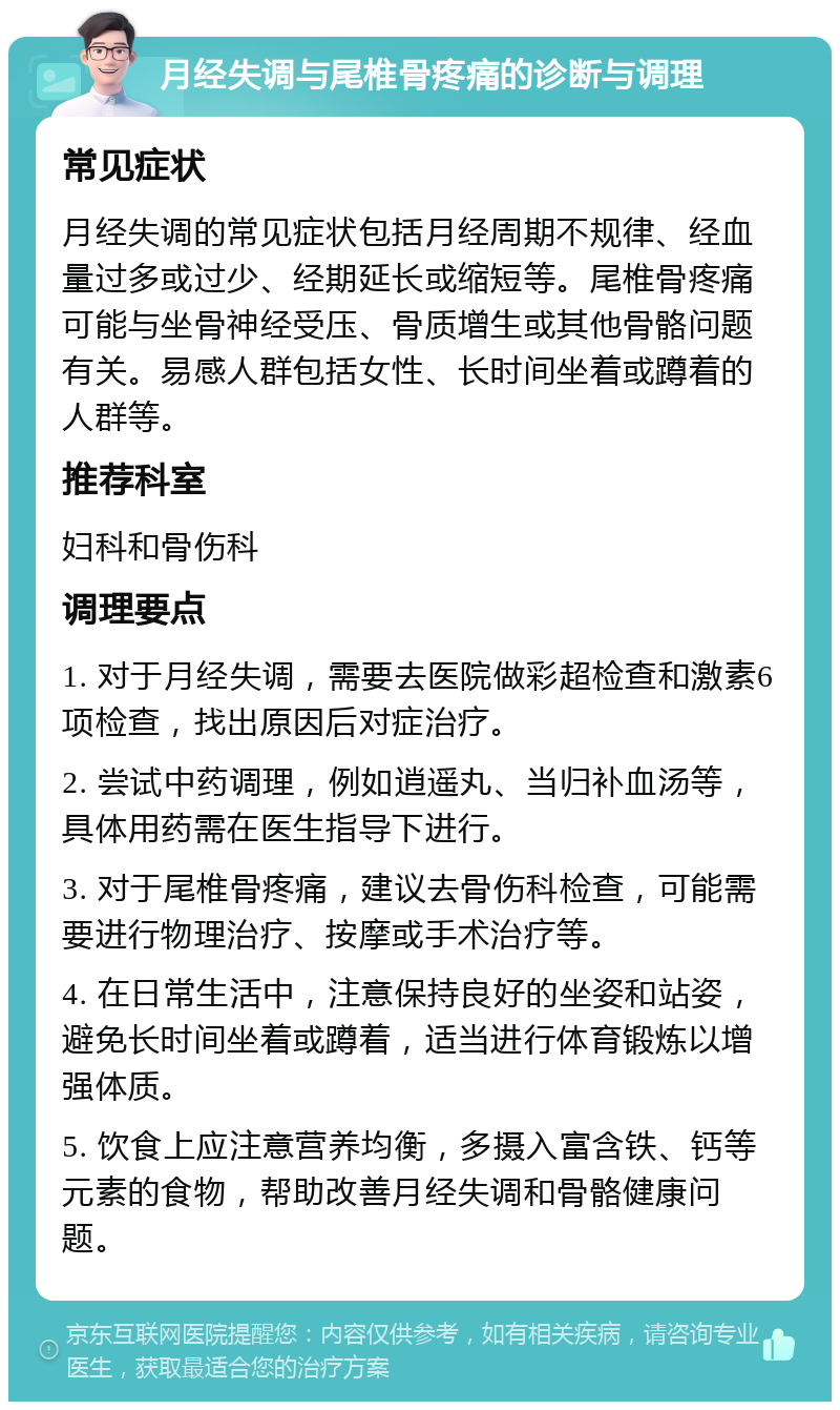 月经失调与尾椎骨疼痛的诊断与调理 常见症状 月经失调的常见症状包括月经周期不规律、经血量过多或过少、经期延长或缩短等。尾椎骨疼痛可能与坐骨神经受压、骨质增生或其他骨骼问题有关。易感人群包括女性、长时间坐着或蹲着的人群等。 推荐科室 妇科和骨伤科 调理要点 1. 对于月经失调，需要去医院做彩超检查和激素6项检查，找出原因后对症治疗。 2. 尝试中药调理，例如逍遥丸、当归补血汤等，具体用药需在医生指导下进行。 3. 对于尾椎骨疼痛，建议去骨伤科检查，可能需要进行物理治疗、按摩或手术治疗等。 4. 在日常生活中，注意保持良好的坐姿和站姿，避免长时间坐着或蹲着，适当进行体育锻炼以增强体质。 5. 饮食上应注意营养均衡，多摄入富含铁、钙等元素的食物，帮助改善月经失调和骨骼健康问题。