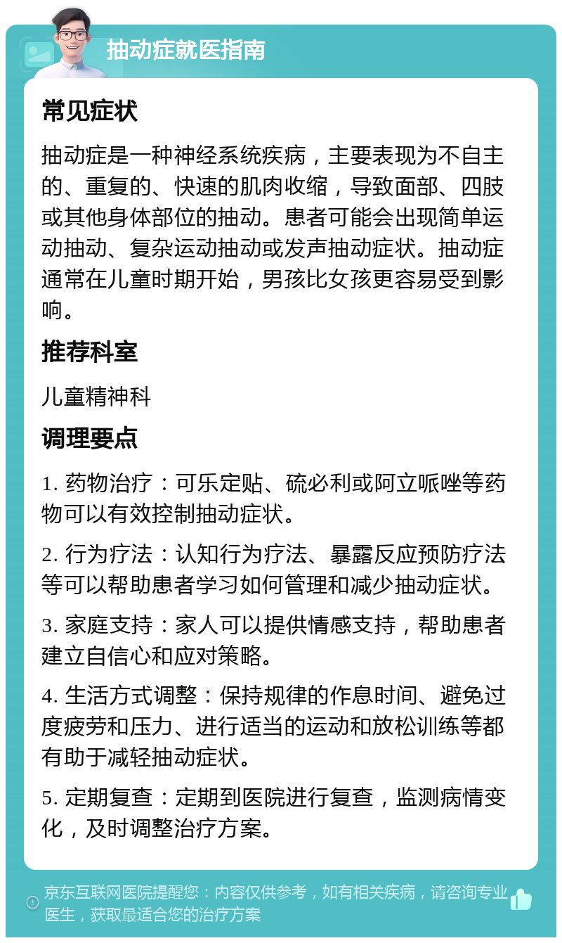 抽动症就医指南 常见症状 抽动症是一种神经系统疾病，主要表现为不自主的、重复的、快速的肌肉收缩，导致面部、四肢或其他身体部位的抽动。患者可能会出现简单运动抽动、复杂运动抽动或发声抽动症状。抽动症通常在儿童时期开始，男孩比女孩更容易受到影响。 推荐科室 儿童精神科 调理要点 1. 药物治疗：可乐定贴、硫必利或阿立哌唑等药物可以有效控制抽动症状。 2. 行为疗法：认知行为疗法、暴露反应预防疗法等可以帮助患者学习如何管理和减少抽动症状。 3. 家庭支持：家人可以提供情感支持，帮助患者建立自信心和应对策略。 4. 生活方式调整：保持规律的作息时间、避免过度疲劳和压力、进行适当的运动和放松训练等都有助于减轻抽动症状。 5. 定期复查：定期到医院进行复查，监测病情变化，及时调整治疗方案。