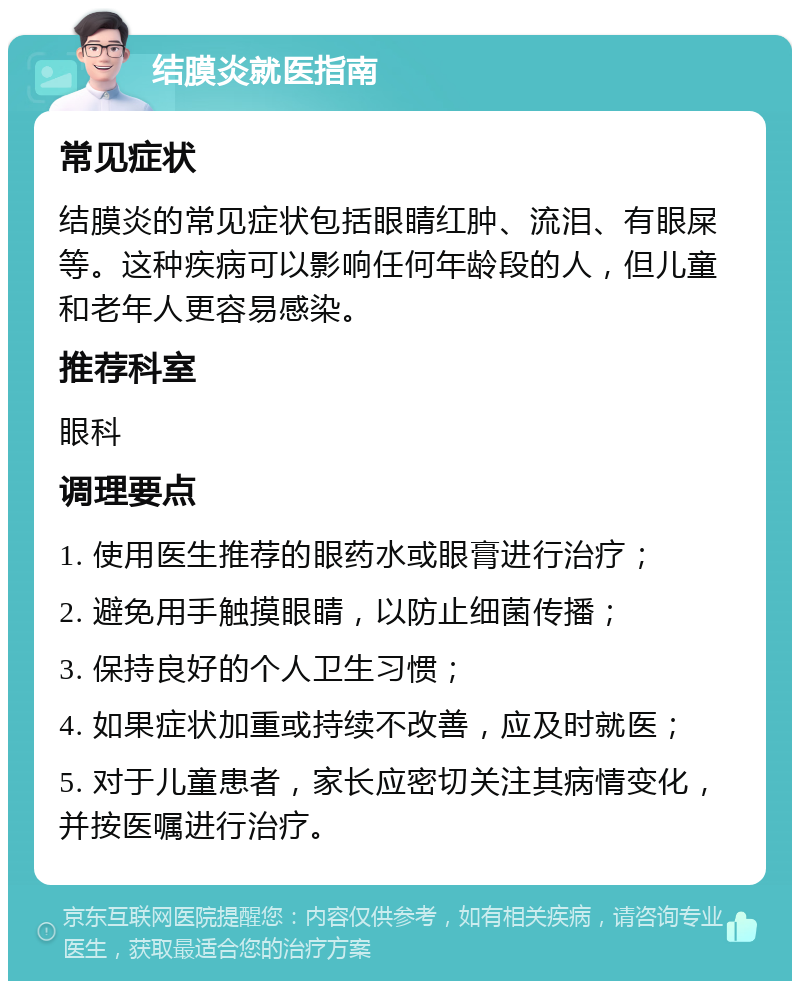 结膜炎就医指南 常见症状 结膜炎的常见症状包括眼睛红肿、流泪、有眼屎等。这种疾病可以影响任何年龄段的人，但儿童和老年人更容易感染。 推荐科室 眼科 调理要点 1. 使用医生推荐的眼药水或眼膏进行治疗； 2. 避免用手触摸眼睛，以防止细菌传播； 3. 保持良好的个人卫生习惯； 4. 如果症状加重或持续不改善，应及时就医； 5. 对于儿童患者，家长应密切关注其病情变化，并按医嘱进行治疗。