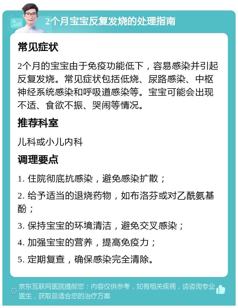 2个月宝宝反复发烧的处理指南 常见症状 2个月的宝宝由于免疫功能低下，容易感染并引起反复发烧。常见症状包括低烧、尿路感染、中枢神经系统感染和呼吸道感染等。宝宝可能会出现不适、食欲不振、哭闹等情况。 推荐科室 儿科或小儿内科 调理要点 1. 住院彻底抗感染，避免感染扩散； 2. 给予适当的退烧药物，如布洛芬或对乙酰氨基酚； 3. 保持宝宝的环境清洁，避免交叉感染； 4. 加强宝宝的营养，提高免疫力； 5. 定期复查，确保感染完全清除。