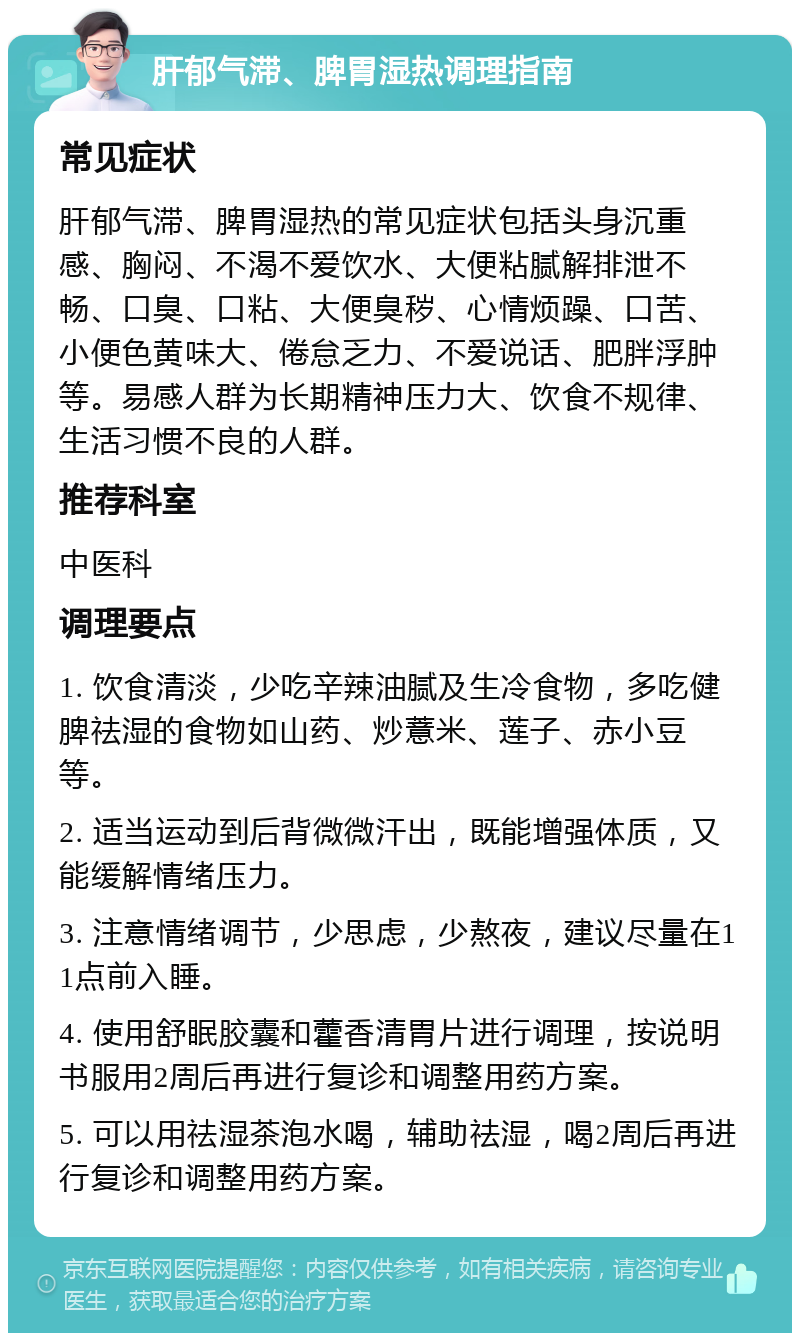 肝郁气滞、脾胃湿热调理指南 常见症状 肝郁气滞、脾胃湿热的常见症状包括头身沉重感、胸闷、不渴不爱饮水、大便粘腻解排泄不畅、口臭、口粘、大便臭秽、心情烦躁、口苦、小便色黄味大、倦怠乏力、不爱说话、肥胖浮肿等。易感人群为长期精神压力大、饮食不规律、生活习惯不良的人群。 推荐科室 中医科 调理要点 1. 饮食清淡，少吃辛辣油腻及生冷食物，多吃健脾祛湿的食物如山药、炒薏米、莲子、赤小豆等。 2. 适当运动到后背微微汗出，既能增强体质，又能缓解情绪压力。 3. 注意情绪调节，少思虑，少熬夜，建议尽量在11点前入睡。 4. 使用舒眠胶囊和藿香清胃片进行调理，按说明书服用2周后再进行复诊和调整用药方案。 5. 可以用祛湿茶泡水喝，辅助祛湿，喝2周后再进行复诊和调整用药方案。