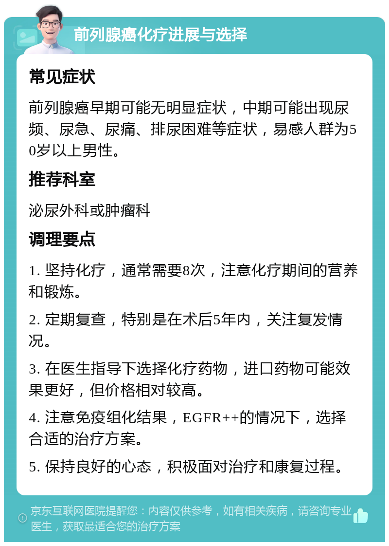 前列腺癌化疗进展与选择 常见症状 前列腺癌早期可能无明显症状，中期可能出现尿频、尿急、尿痛、排尿困难等症状，易感人群为50岁以上男性。 推荐科室 泌尿外科或肿瘤科 调理要点 1. 坚持化疗，通常需要8次，注意化疗期间的营养和锻炼。 2. 定期复查，特别是在术后5年内，关注复发情况。 3. 在医生指导下选择化疗药物，进口药物可能效果更好，但价格相对较高。 4. 注意免疫组化结果，EGFR++的情况下，选择合适的治疗方案。 5. 保持良好的心态，积极面对治疗和康复过程。