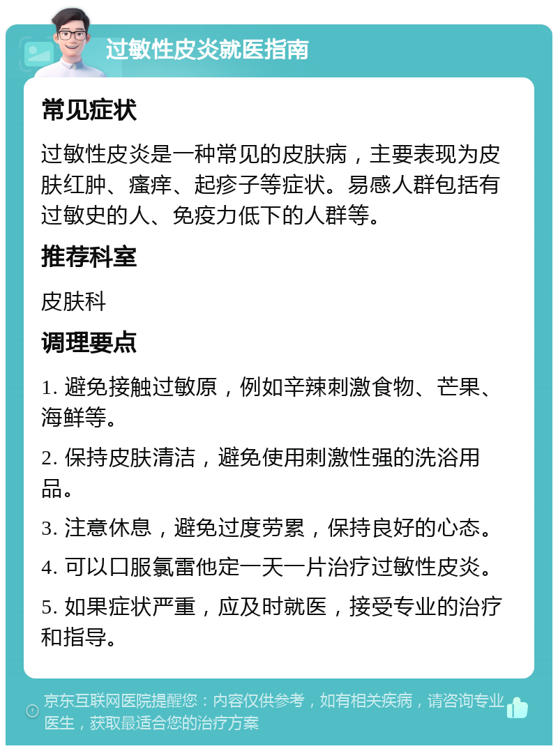 过敏性皮炎就医指南 常见症状 过敏性皮炎是一种常见的皮肤病，主要表现为皮肤红肿、瘙痒、起疹子等症状。易感人群包括有过敏史的人、免疫力低下的人群等。 推荐科室 皮肤科 调理要点 1. 避免接触过敏原，例如辛辣刺激食物、芒果、海鲜等。 2. 保持皮肤清洁，避免使用刺激性强的洗浴用品。 3. 注意休息，避免过度劳累，保持良好的心态。 4. 可以口服氯雷他定一天一片治疗过敏性皮炎。 5. 如果症状严重，应及时就医，接受专业的治疗和指导。