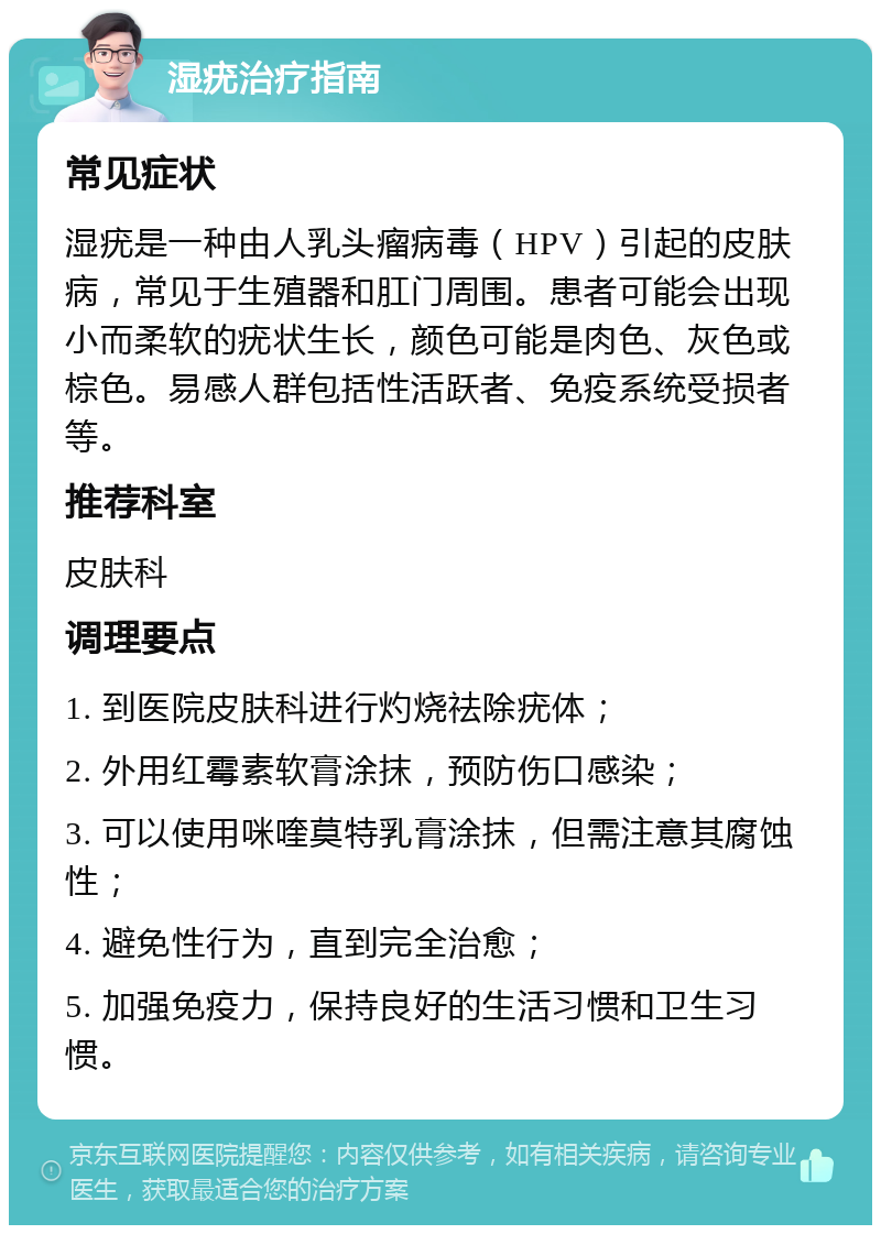 湿疣治疗指南 常见症状 湿疣是一种由人乳头瘤病毒（HPV）引起的皮肤病，常见于生殖器和肛门周围。患者可能会出现小而柔软的疣状生长，颜色可能是肉色、灰色或棕色。易感人群包括性活跃者、免疫系统受损者等。 推荐科室 皮肤科 调理要点 1. 到医院皮肤科进行灼烧祛除疣体； 2. 外用红霉素软膏涂抹，预防伤口感染； 3. 可以使用咪喹莫特乳膏涂抹，但需注意其腐蚀性； 4. 避免性行为，直到完全治愈； 5. 加强免疫力，保持良好的生活习惯和卫生习惯。