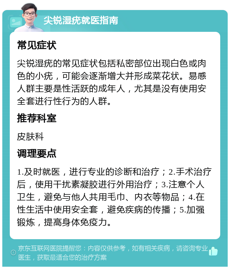 尖锐湿疣就医指南 常见症状 尖锐湿疣的常见症状包括私密部位出现白色或肉色的小疣，可能会逐渐增大并形成菜花状。易感人群主要是性活跃的成年人，尤其是没有使用安全套进行性行为的人群。 推荐科室 皮肤科 调理要点 1.及时就医，进行专业的诊断和治疗；2.手术治疗后，使用干扰素凝胶进行外用治疗；3.注意个人卫生，避免与他人共用毛巾、内衣等物品；4.在性生活中使用安全套，避免疾病的传播；5.加强锻炼，提高身体免疫力。