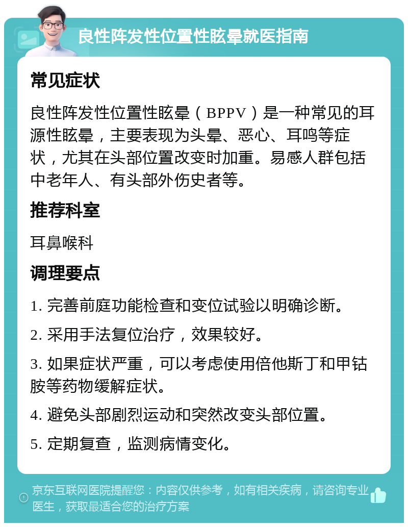 良性阵发性位置性眩晕就医指南 常见症状 良性阵发性位置性眩晕（BPPV）是一种常见的耳源性眩晕，主要表现为头晕、恶心、耳鸣等症状，尤其在头部位置改变时加重。易感人群包括中老年人、有头部外伤史者等。 推荐科室 耳鼻喉科 调理要点 1. 完善前庭功能检查和变位试验以明确诊断。 2. 采用手法复位治疗，效果较好。 3. 如果症状严重，可以考虑使用倍他斯丁和甲钴胺等药物缓解症状。 4. 避免头部剧烈运动和突然改变头部位置。 5. 定期复查，监测病情变化。