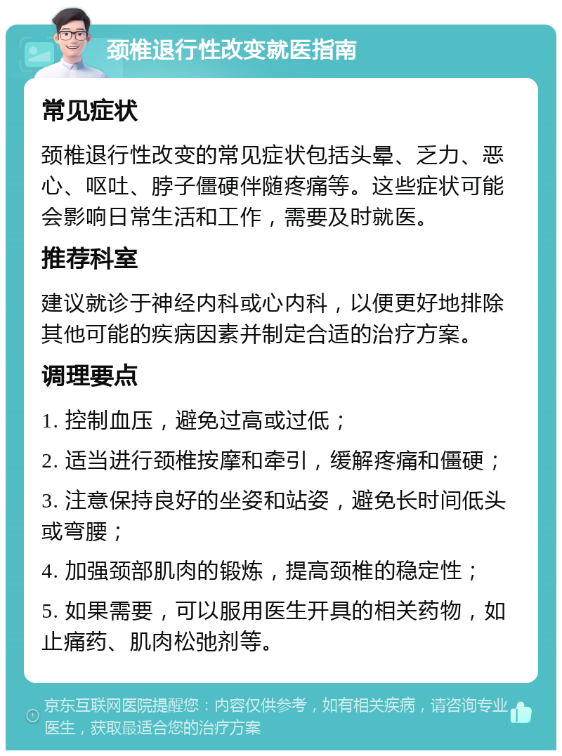 颈椎退行性改变就医指南 常见症状 颈椎退行性改变的常见症状包括头晕、乏力、恶心、呕吐、脖子僵硬伴随疼痛等。这些症状可能会影响日常生活和工作，需要及时就医。 推荐科室 建议就诊于神经内科或心内科，以便更好地排除其他可能的疾病因素并制定合适的治疗方案。 调理要点 1. 控制血压，避免过高或过低； 2. 适当进行颈椎按摩和牵引，缓解疼痛和僵硬； 3. 注意保持良好的坐姿和站姿，避免长时间低头或弯腰； 4. 加强颈部肌肉的锻炼，提高颈椎的稳定性； 5. 如果需要，可以服用医生开具的相关药物，如止痛药、肌肉松弛剂等。