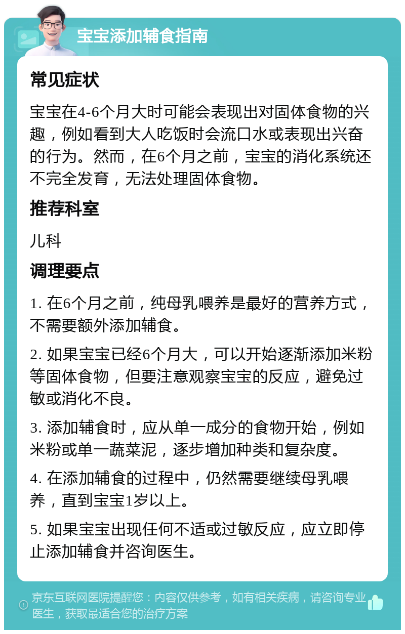 宝宝添加辅食指南 常见症状 宝宝在4-6个月大时可能会表现出对固体食物的兴趣，例如看到大人吃饭时会流口水或表现出兴奋的行为。然而，在6个月之前，宝宝的消化系统还不完全发育，无法处理固体食物。 推荐科室 儿科 调理要点 1. 在6个月之前，纯母乳喂养是最好的营养方式，不需要额外添加辅食。 2. 如果宝宝已经6个月大，可以开始逐渐添加米粉等固体食物，但要注意观察宝宝的反应，避免过敏或消化不良。 3. 添加辅食时，应从单一成分的食物开始，例如米粉或单一蔬菜泥，逐步增加种类和复杂度。 4. 在添加辅食的过程中，仍然需要继续母乳喂养，直到宝宝1岁以上。 5. 如果宝宝出现任何不适或过敏反应，应立即停止添加辅食并咨询医生。