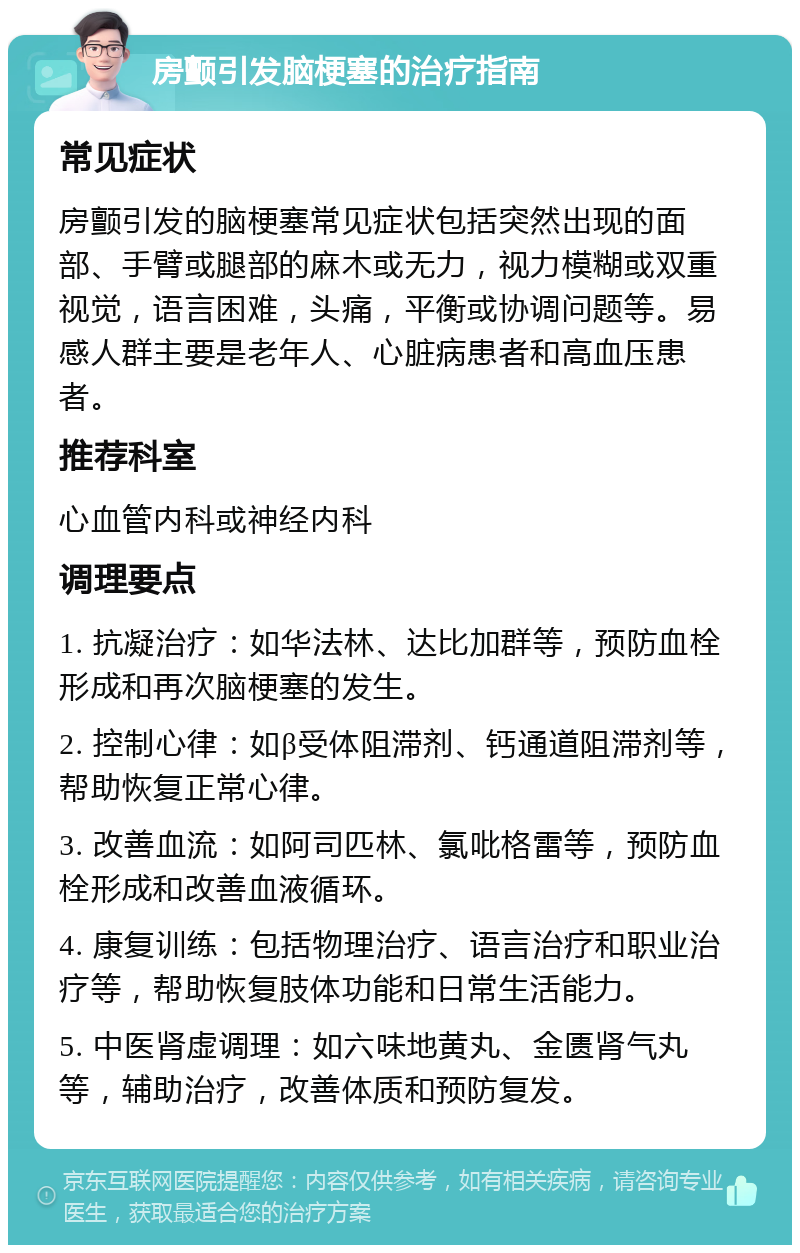 房颤引发脑梗塞的治疗指南 常见症状 房颤引发的脑梗塞常见症状包括突然出现的面部、手臂或腿部的麻木或无力，视力模糊或双重视觉，语言困难，头痛，平衡或协调问题等。易感人群主要是老年人、心脏病患者和高血压患者。 推荐科室 心血管内科或神经内科 调理要点 1. 抗凝治疗：如华法林、达比加群等，预防血栓形成和再次脑梗塞的发生。 2. 控制心律：如β受体阻滞剂、钙通道阻滞剂等，帮助恢复正常心律。 3. 改善血流：如阿司匹林、氯吡格雷等，预防血栓形成和改善血液循环。 4. 康复训练：包括物理治疗、语言治疗和职业治疗等，帮助恢复肢体功能和日常生活能力。 5. 中医肾虚调理：如六味地黄丸、金匮肾气丸等，辅助治疗，改善体质和预防复发。