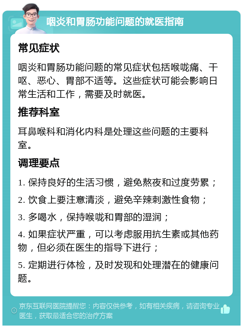 咽炎和胃肠功能问题的就医指南 常见症状 咽炎和胃肠功能问题的常见症状包括喉咙痛、干呕、恶心、胃部不适等。这些症状可能会影响日常生活和工作，需要及时就医。 推荐科室 耳鼻喉科和消化内科是处理这些问题的主要科室。 调理要点 1. 保持良好的生活习惯，避免熬夜和过度劳累； 2. 饮食上要注意清淡，避免辛辣刺激性食物； 3. 多喝水，保持喉咙和胃部的湿润； 4. 如果症状严重，可以考虑服用抗生素或其他药物，但必须在医生的指导下进行； 5. 定期进行体检，及时发现和处理潜在的健康问题。