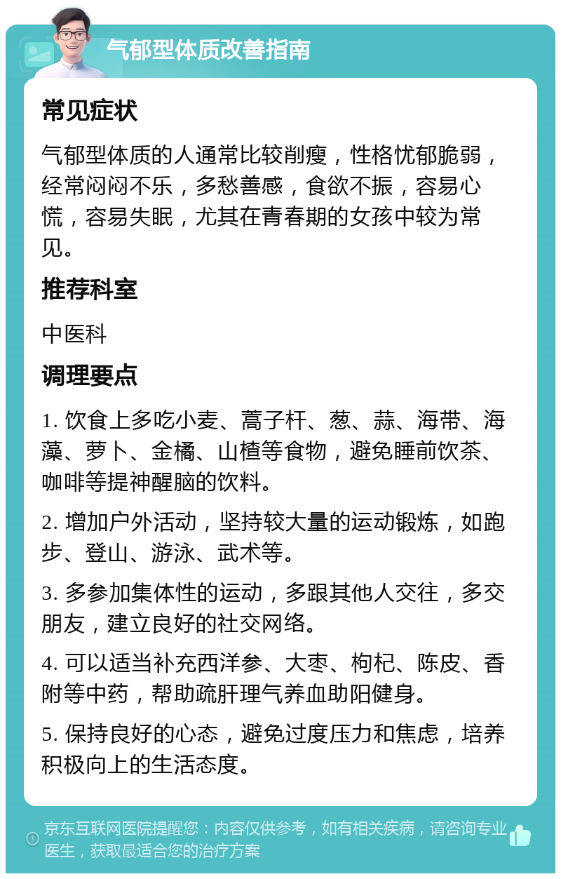 气郁型体质改善指南 常见症状 气郁型体质的人通常比较削瘦，性格忧郁脆弱，经常闷闷不乐，多愁善感，食欲不振，容易心慌，容易失眠，尤其在青春期的女孩中较为常见。 推荐科室 中医科 调理要点 1. 饮食上多吃小麦、蒿子杆、葱、蒜、海带、海藻、萝卜、金橘、山楂等食物，避免睡前饮茶、咖啡等提神醒脑的饮料。 2. 增加户外活动，坚持较大量的运动锻炼，如跑步、登山、游泳、武术等。 3. 多参加集体性的运动，多跟其他人交往，多交朋友，建立良好的社交网络。 4. 可以适当补充西洋参、大枣、枸杞、陈皮、香附等中药，帮助疏肝理气养血助阳健身。 5. 保持良好的心态，避免过度压力和焦虑，培养积极向上的生活态度。