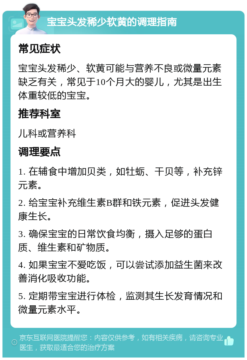 宝宝头发稀少软黄的调理指南 常见症状 宝宝头发稀少、软黄可能与营养不良或微量元素缺乏有关，常见于10个月大的婴儿，尤其是出生体重较低的宝宝。 推荐科室 儿科或营养科 调理要点 1. 在辅食中增加贝类，如牡蛎、干贝等，补充锌元素。 2. 给宝宝补充维生素B群和铁元素，促进头发健康生长。 3. 确保宝宝的日常饮食均衡，摄入足够的蛋白质、维生素和矿物质。 4. 如果宝宝不爱吃饭，可以尝试添加益生菌来改善消化吸收功能。 5. 定期带宝宝进行体检，监测其生长发育情况和微量元素水平。