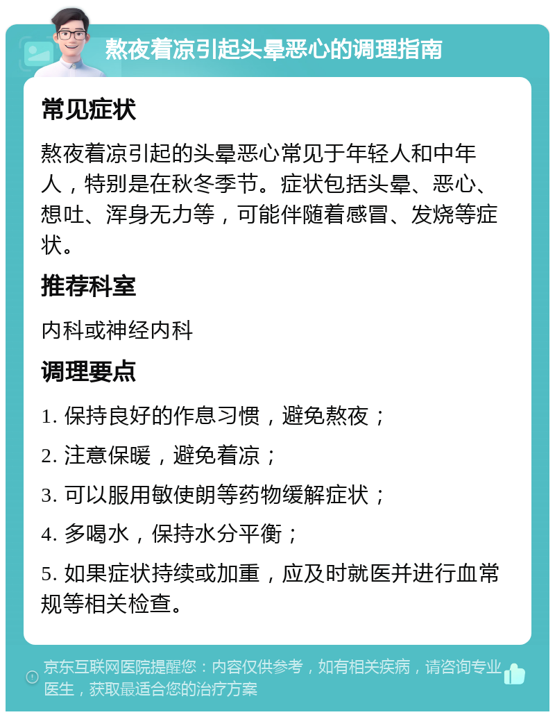 熬夜着凉引起头晕恶心的调理指南 常见症状 熬夜着凉引起的头晕恶心常见于年轻人和中年人，特别是在秋冬季节。症状包括头晕、恶心、想吐、浑身无力等，可能伴随着感冒、发烧等症状。 推荐科室 内科或神经内科 调理要点 1. 保持良好的作息习惯，避免熬夜； 2. 注意保暖，避免着凉； 3. 可以服用敏使朗等药物缓解症状； 4. 多喝水，保持水分平衡； 5. 如果症状持续或加重，应及时就医并进行血常规等相关检查。