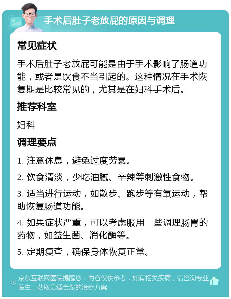 手术后肚子老放屁的原因与调理 常见症状 手术后肚子老放屁可能是由于手术影响了肠道功能，或者是饮食不当引起的。这种情况在手术恢复期是比较常见的，尤其是在妇科手术后。 推荐科室 妇科 调理要点 1. 注意休息，避免过度劳累。 2. 饮食清淡，少吃油腻、辛辣等刺激性食物。 3. 适当进行运动，如散步、跑步等有氧运动，帮助恢复肠道功能。 4. 如果症状严重，可以考虑服用一些调理肠胃的药物，如益生菌、消化酶等。 5. 定期复查，确保身体恢复正常。