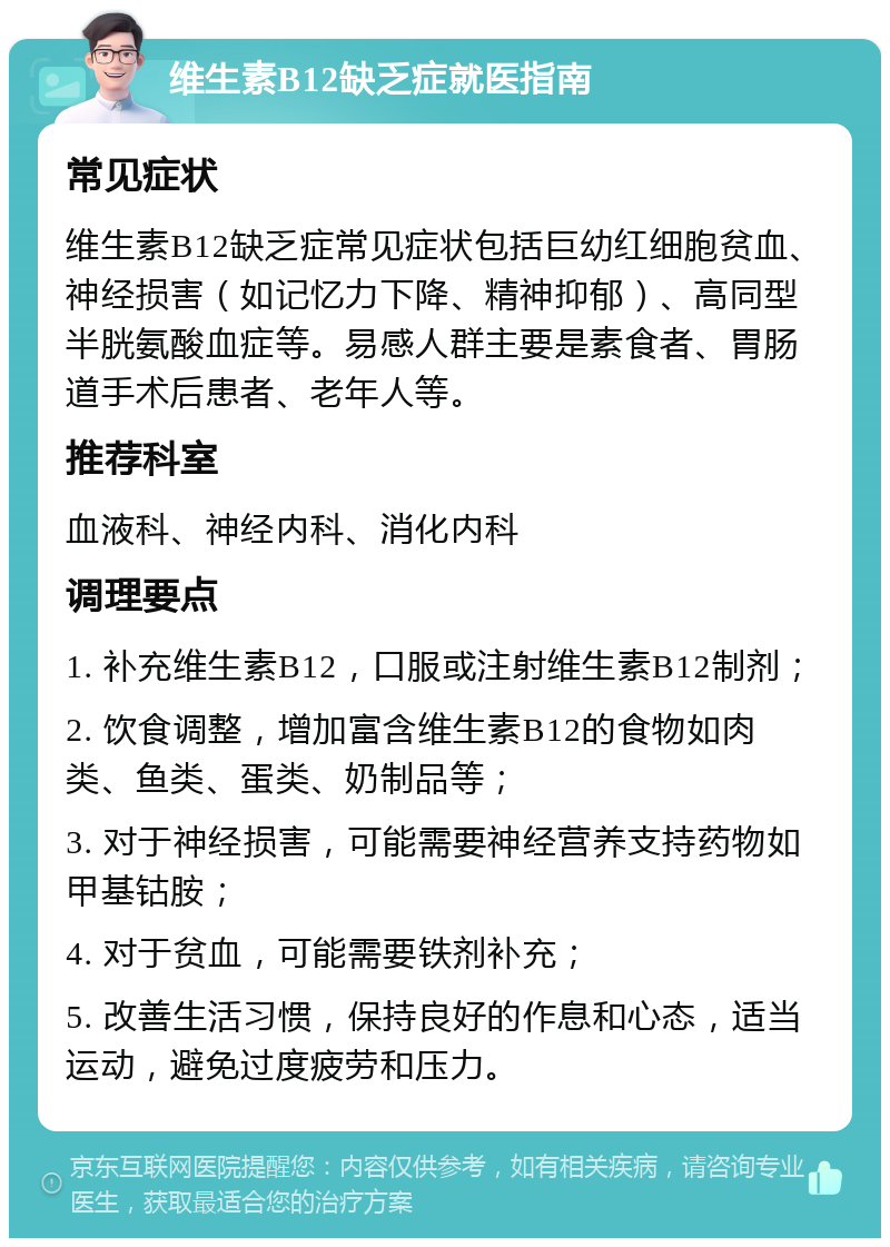 维生素B12缺乏症就医指南 常见症状 维生素B12缺乏症常见症状包括巨幼红细胞贫血、神经损害（如记忆力下降、精神抑郁）、高同型半胱氨酸血症等。易感人群主要是素食者、胃肠道手术后患者、老年人等。 推荐科室 血液科、神经内科、消化内科 调理要点 1. 补充维生素B12，口服或注射维生素B12制剂； 2. 饮食调整，增加富含维生素B12的食物如肉类、鱼类、蛋类、奶制品等； 3. 对于神经损害，可能需要神经营养支持药物如甲基钴胺； 4. 对于贫血，可能需要铁剂补充； 5. 改善生活习惯，保持良好的作息和心态，适当运动，避免过度疲劳和压力。