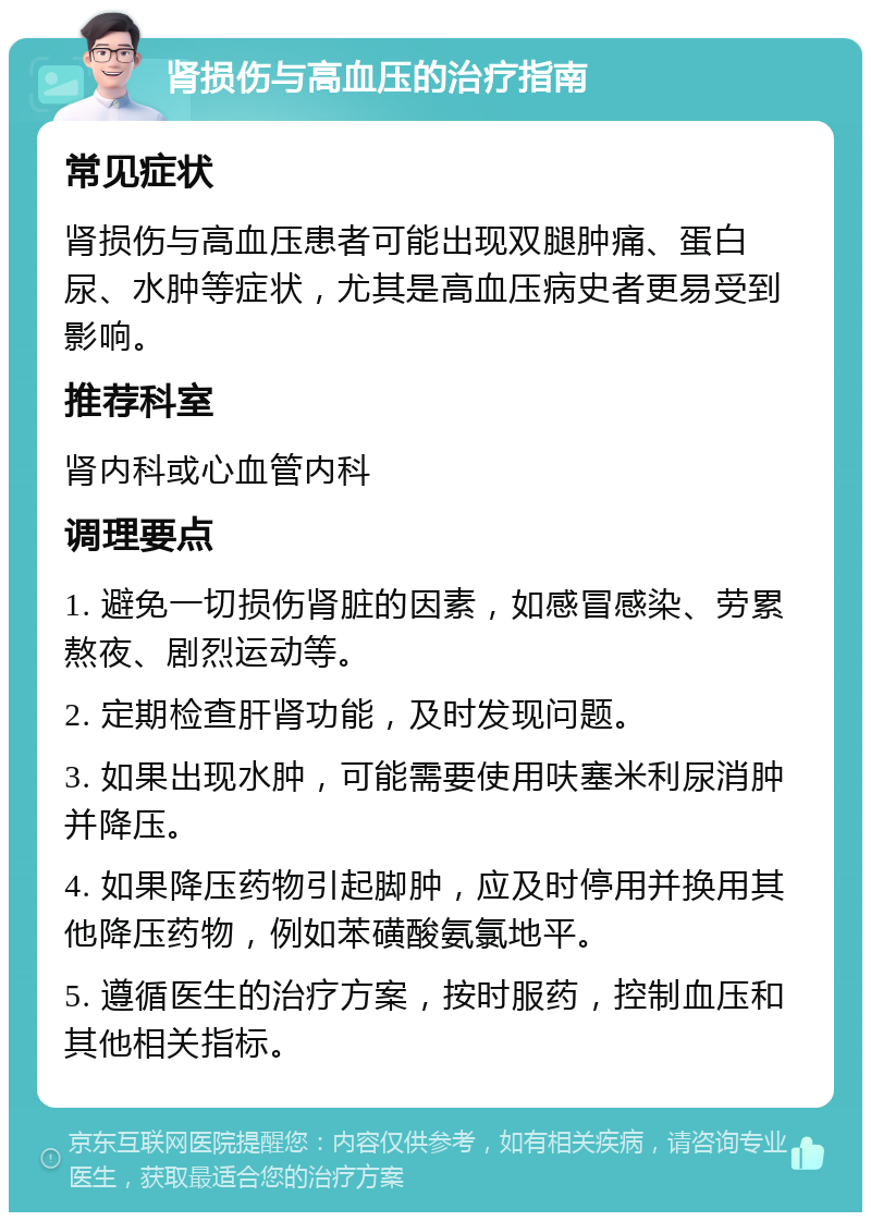 肾损伤与高血压的治疗指南 常见症状 肾损伤与高血压患者可能出现双腿肿痛、蛋白尿、水肿等症状，尤其是高血压病史者更易受到影响。 推荐科室 肾内科或心血管内科 调理要点 1. 避免一切损伤肾脏的因素，如感冒感染、劳累熬夜、剧烈运动等。 2. 定期检查肝肾功能，及时发现问题。 3. 如果出现水肿，可能需要使用呋塞米利尿消肿并降压。 4. 如果降压药物引起脚肿，应及时停用并换用其他降压药物，例如苯磺酸氨氯地平。 5. 遵循医生的治疗方案，按时服药，控制血压和其他相关指标。