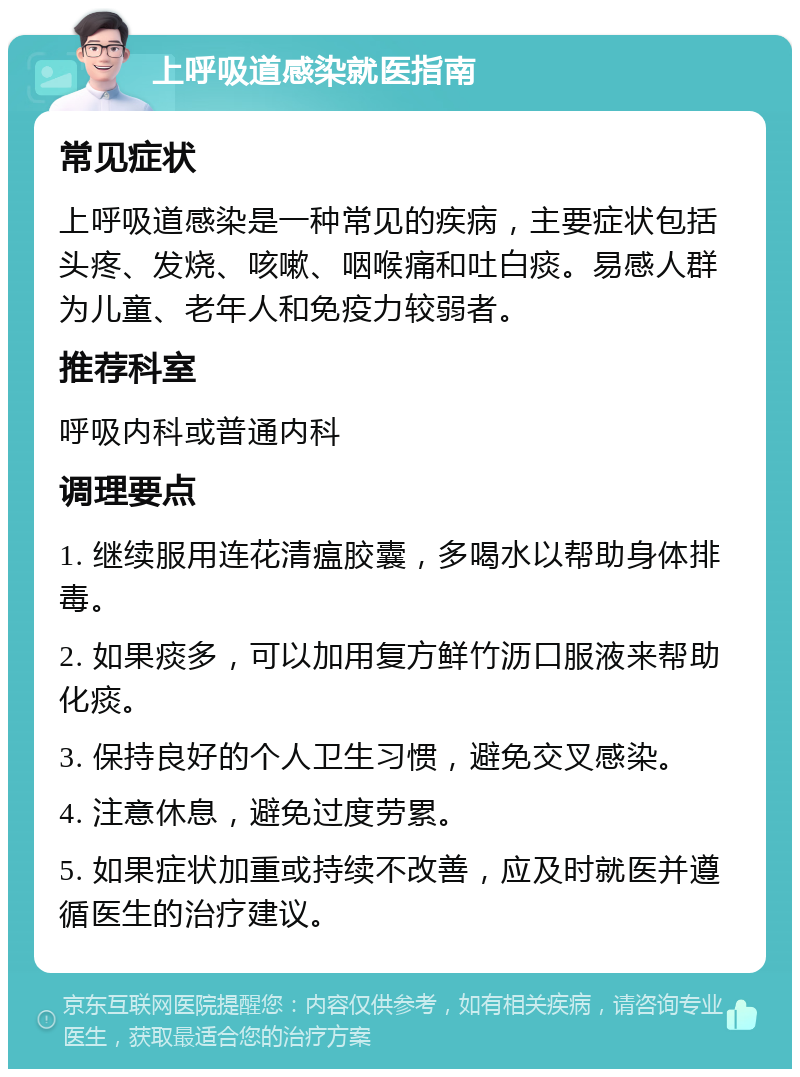 上呼吸道感染就医指南 常见症状 上呼吸道感染是一种常见的疾病，主要症状包括头疼、发烧、咳嗽、咽喉痛和吐白痰。易感人群为儿童、老年人和免疫力较弱者。 推荐科室 呼吸内科或普通内科 调理要点 1. 继续服用连花清瘟胶囊，多喝水以帮助身体排毒。 2. 如果痰多，可以加用复方鲜竹沥口服液来帮助化痰。 3. 保持良好的个人卫生习惯，避免交叉感染。 4. 注意休息，避免过度劳累。 5. 如果症状加重或持续不改善，应及时就医并遵循医生的治疗建议。