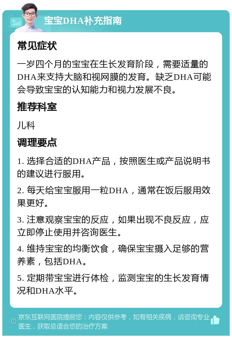 宝宝DHA补充指南 常见症状 一岁四个月的宝宝在生长发育阶段，需要适量的DHA来支持大脑和视网膜的发育。缺乏DHA可能会导致宝宝的认知能力和视力发展不良。 推荐科室 儿科 调理要点 1. 选择合适的DHA产品，按照医生或产品说明书的建议进行服用。 2. 每天给宝宝服用一粒DHA，通常在饭后服用效果更好。 3. 注意观察宝宝的反应，如果出现不良反应，应立即停止使用并咨询医生。 4. 维持宝宝的均衡饮食，确保宝宝摄入足够的营养素，包括DHA。 5. 定期带宝宝进行体检，监测宝宝的生长发育情况和DHA水平。