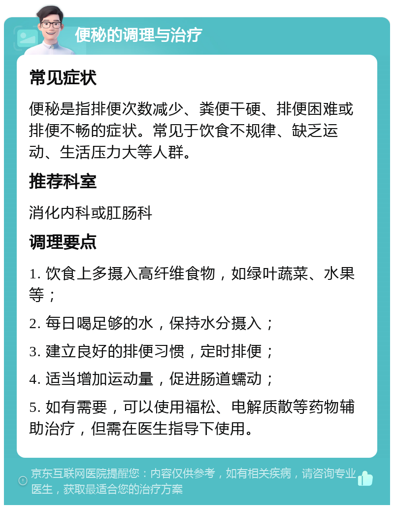 便秘的调理与治疗 常见症状 便秘是指排便次数减少、粪便干硬、排便困难或排便不畅的症状。常见于饮食不规律、缺乏运动、生活压力大等人群。 推荐科室 消化内科或肛肠科 调理要点 1. 饮食上多摄入高纤维食物，如绿叶蔬菜、水果等； 2. 每日喝足够的水，保持水分摄入； 3. 建立良好的排便习惯，定时排便； 4. 适当增加运动量，促进肠道蠕动； 5. 如有需要，可以使用福松、电解质散等药物辅助治疗，但需在医生指导下使用。