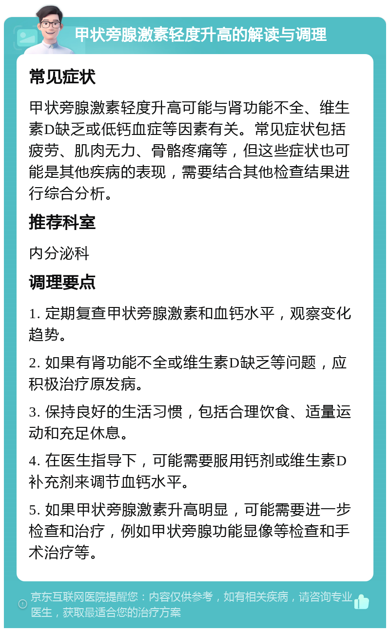 甲状旁腺激素轻度升高的解读与调理 常见症状 甲状旁腺激素轻度升高可能与肾功能不全、维生素D缺乏或低钙血症等因素有关。常见症状包括疲劳、肌肉无力、骨骼疼痛等，但这些症状也可能是其他疾病的表现，需要结合其他检查结果进行综合分析。 推荐科室 内分泌科 调理要点 1. 定期复查甲状旁腺激素和血钙水平，观察变化趋势。 2. 如果有肾功能不全或维生素D缺乏等问题，应积极治疗原发病。 3. 保持良好的生活习惯，包括合理饮食、适量运动和充足休息。 4. 在医生指导下，可能需要服用钙剂或维生素D补充剂来调节血钙水平。 5. 如果甲状旁腺激素升高明显，可能需要进一步检查和治疗，例如甲状旁腺功能显像等检查和手术治疗等。