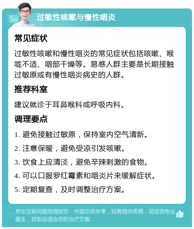 过敏性咳嗽与慢性咽炎 常见症状 过敏性咳嗽和慢性咽炎的常见症状包括咳嗽、喉咙不适、咽部干燥等。易感人群主要是长期接触过敏原或有慢性咽炎病史的人群。 推荐科室 建议就诊于耳鼻喉科或呼吸内科。 调理要点 1. 避免接触过敏原，保持室内空气清新。 2. 注意保暖，避免受凉引发咳嗽。 3. 饮食上应清淡，避免辛辣刺激的食物。 4. 可以口服罗红霉素和咽炎片来缓解症状。 5. 定期复查，及时调整治疗方案。