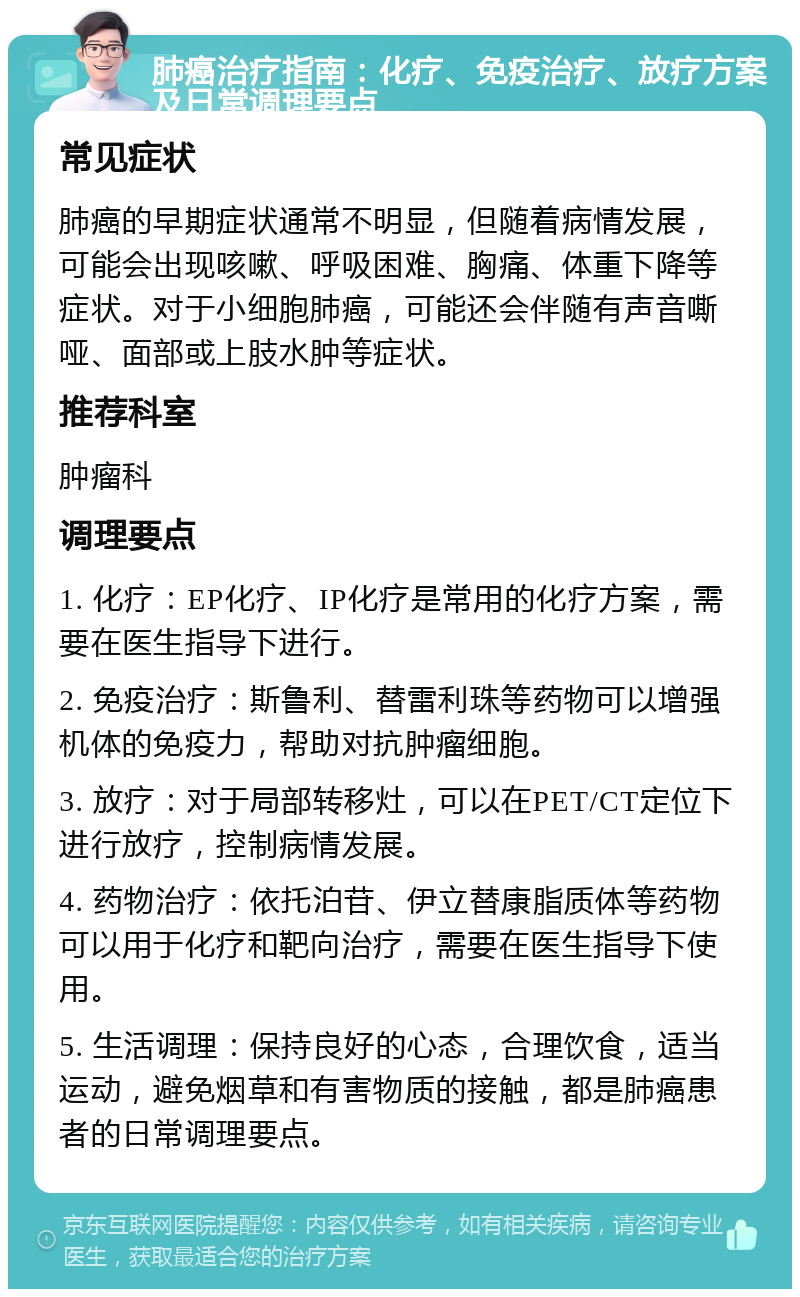 肺癌治疗指南：化疗、免疫治疗、放疗方案及日常调理要点 常见症状 肺癌的早期症状通常不明显，但随着病情发展，可能会出现咳嗽、呼吸困难、胸痛、体重下降等症状。对于小细胞肺癌，可能还会伴随有声音嘶哑、面部或上肢水肿等症状。 推荐科室 肿瘤科 调理要点 1. 化疗：EP化疗、IP化疗是常用的化疗方案，需要在医生指导下进行。 2. 免疫治疗：斯鲁利、替雷利珠等药物可以增强机体的免疫力，帮助对抗肿瘤细胞。 3. 放疗：对于局部转移灶，可以在PET/CT定位下进行放疗，控制病情发展。 4. 药物治疗：依托泊苷、伊立替康脂质体等药物可以用于化疗和靶向治疗，需要在医生指导下使用。 5. 生活调理：保持良好的心态，合理饮食，适当运动，避免烟草和有害物质的接触，都是肺癌患者的日常调理要点。