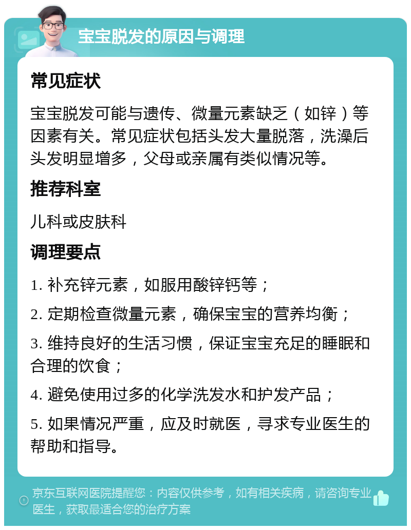 宝宝脱发的原因与调理 常见症状 宝宝脱发可能与遗传、微量元素缺乏（如锌）等因素有关。常见症状包括头发大量脱落，洗澡后头发明显增多，父母或亲属有类似情况等。 推荐科室 儿科或皮肤科 调理要点 1. 补充锌元素，如服用酸锌钙等； 2. 定期检查微量元素，确保宝宝的营养均衡； 3. 维持良好的生活习惯，保证宝宝充足的睡眠和合理的饮食； 4. 避免使用过多的化学洗发水和护发产品； 5. 如果情况严重，应及时就医，寻求专业医生的帮助和指导。