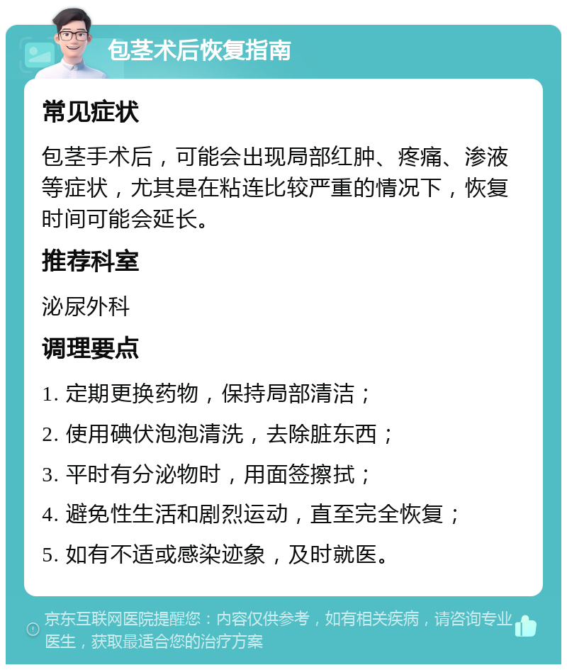 包茎术后恢复指南 常见症状 包茎手术后，可能会出现局部红肿、疼痛、渗液等症状，尤其是在粘连比较严重的情况下，恢复时间可能会延长。 推荐科室 泌尿外科 调理要点 1. 定期更换药物，保持局部清洁； 2. 使用碘伏泡泡清洗，去除脏东西； 3. 平时有分泌物时，用面签擦拭； 4. 避免性生活和剧烈运动，直至完全恢复； 5. 如有不适或感染迹象，及时就医。