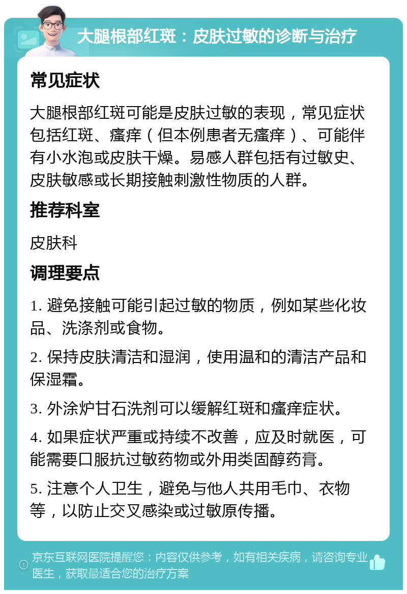 大腿根部红斑：皮肤过敏的诊断与治疗 常见症状 大腿根部红斑可能是皮肤过敏的表现，常见症状包括红斑、瘙痒（但本例患者无瘙痒）、可能伴有小水泡或皮肤干燥。易感人群包括有过敏史、皮肤敏感或长期接触刺激性物质的人群。 推荐科室 皮肤科 调理要点 1. 避免接触可能引起过敏的物质，例如某些化妆品、洗涤剂或食物。 2. 保持皮肤清洁和湿润，使用温和的清洁产品和保湿霜。 3. 外涂炉甘石洗剂可以缓解红斑和瘙痒症状。 4. 如果症状严重或持续不改善，应及时就医，可能需要口服抗过敏药物或外用类固醇药膏。 5. 注意个人卫生，避免与他人共用毛巾、衣物等，以防止交叉感染或过敏原传播。