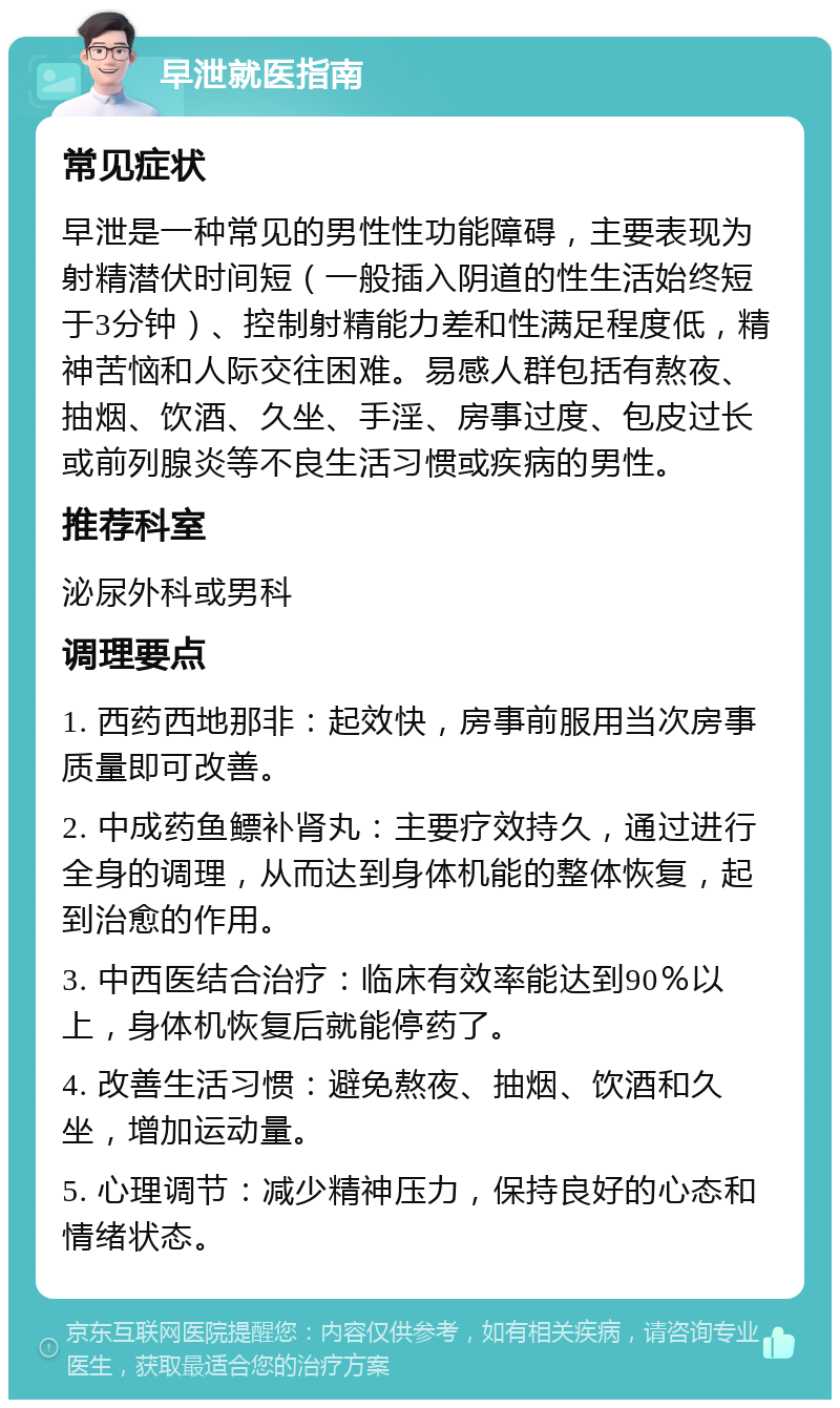 早泄就医指南 常见症状 早泄是一种常见的男性性功能障碍，主要表现为射精潜伏时间短（一般插入阴道的性生活始终短于3分钟）、控制射精能力差和性满足程度低，精神苦恼和人际交往困难。易感人群包括有熬夜、抽烟、饮酒、久坐、手淫、房事过度、包皮过长或前列腺炎等不良生活习惯或疾病的男性。 推荐科室 泌尿外科或男科 调理要点 1. 西药西地那非：起效快，房事前服用当次房事质量即可改善。 2. 中成药鱼鳔补肾丸：主要疗效持久，通过进行全身的调理，从而达到身体机能的整体恢复，起到治愈的作用。 3. 中西医结合治疗：临床有效率能达到90％以上，身体机恢复后就能停药了。 4. 改善生活习惯：避免熬夜、抽烟、饮酒和久坐，增加运动量。 5. 心理调节：减少精神压力，保持良好的心态和情绪状态。