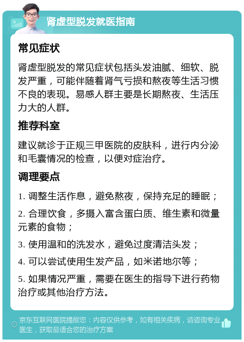 肾虚型脱发就医指南 常见症状 肾虚型脱发的常见症状包括头发油腻、细软、脱发严重，可能伴随着肾气亏损和熬夜等生活习惯不良的表现。易感人群主要是长期熬夜、生活压力大的人群。 推荐科室 建议就诊于正规三甲医院的皮肤科，进行内分泌和毛囊情况的检查，以便对症治疗。 调理要点 1. 调整生活作息，避免熬夜，保持充足的睡眠； 2. 合理饮食，多摄入富含蛋白质、维生素和微量元素的食物； 3. 使用温和的洗发水，避免过度清洁头发； 4. 可以尝试使用生发产品，如米诺地尔等； 5. 如果情况严重，需要在医生的指导下进行药物治疗或其他治疗方法。