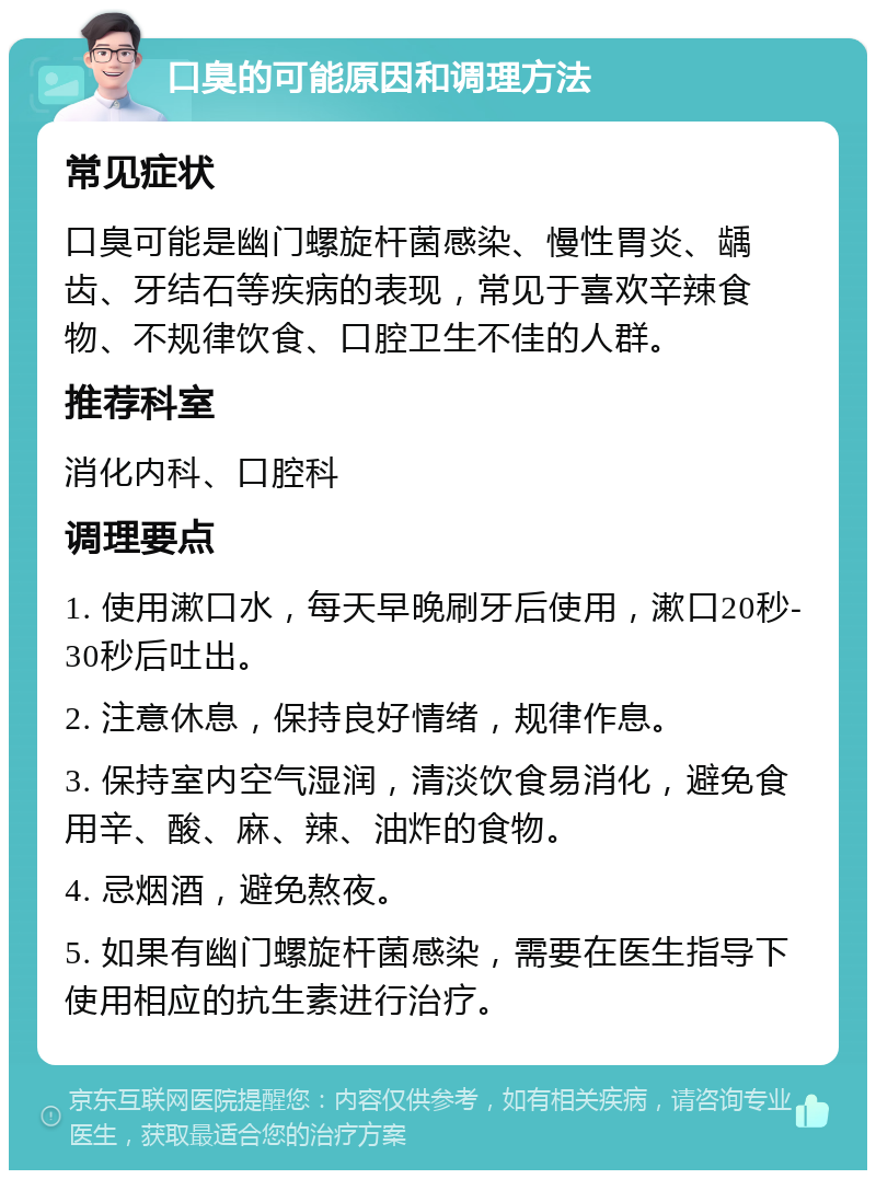 口臭的可能原因和调理方法 常见症状 口臭可能是幽门螺旋杆菌感染、慢性胃炎、龋齿、牙结石等疾病的表现，常见于喜欢辛辣食物、不规律饮食、口腔卫生不佳的人群。 推荐科室 消化内科、口腔科 调理要点 1. 使用漱口水，每天早晚刷牙后使用，漱口20秒-30秒后吐出。 2. 注意休息，保持良好情绪，规律作息。 3. 保持室内空气湿润，清淡饮食易消化，避免食用辛、酸、麻、辣、油炸的食物。 4. 忌烟酒，避免熬夜。 5. 如果有幽门螺旋杆菌感染，需要在医生指导下使用相应的抗生素进行治疗。