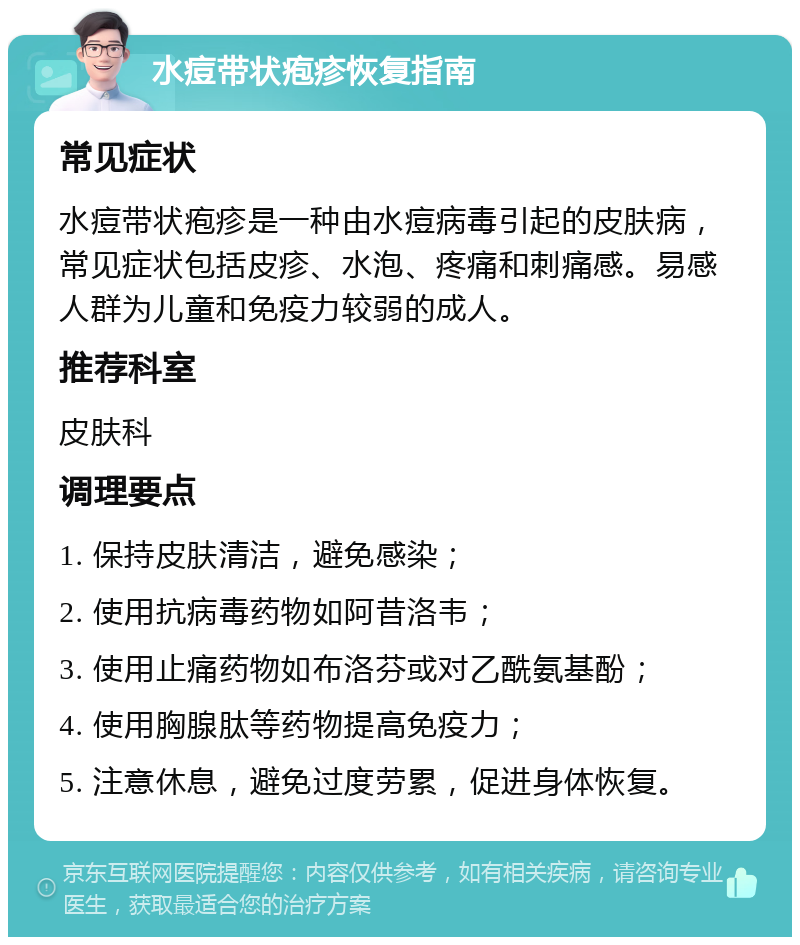 水痘带状疱疹恢复指南 常见症状 水痘带状疱疹是一种由水痘病毒引起的皮肤病，常见症状包括皮疹、水泡、疼痛和刺痛感。易感人群为儿童和免疫力较弱的成人。 推荐科室 皮肤科 调理要点 1. 保持皮肤清洁，避免感染； 2. 使用抗病毒药物如阿昔洛韦； 3. 使用止痛药物如布洛芬或对乙酰氨基酚； 4. 使用胸腺肽等药物提高免疫力； 5. 注意休息，避免过度劳累，促进身体恢复。