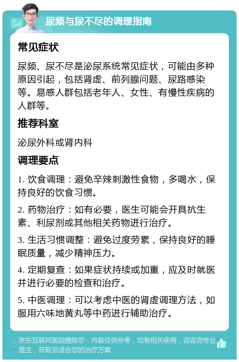 尿频与尿不尽的调理指南 常见症状 尿频、尿不尽是泌尿系统常见症状，可能由多种原因引起，包括肾虚、前列腺问题、尿路感染等。易感人群包括老年人、女性、有慢性疾病的人群等。 推荐科室 泌尿外科或肾内科 调理要点 1. 饮食调理：避免辛辣刺激性食物，多喝水，保持良好的饮食习惯。 2. 药物治疗：如有必要，医生可能会开具抗生素、利尿剂或其他相关药物进行治疗。 3. 生活习惯调整：避免过度劳累，保持良好的睡眠质量，减少精神压力。 4. 定期复查：如果症状持续或加重，应及时就医并进行必要的检查和治疗。 5. 中医调理：可以考虑中医的肾虚调理方法，如服用六味地黄丸等中药进行辅助治疗。