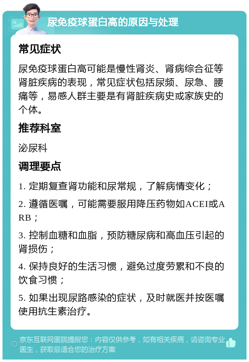 尿免疫球蛋白高的原因与处理 常见症状 尿免疫球蛋白高可能是慢性肾炎、肾病综合征等肾脏疾病的表现，常见症状包括尿频、尿急、腰痛等，易感人群主要是有肾脏疾病史或家族史的个体。 推荐科室 泌尿科 调理要点 1. 定期复查肾功能和尿常规，了解病情变化； 2. 遵循医嘱，可能需要服用降压药物如ACEI或ARB； 3. 控制血糖和血脂，预防糖尿病和高血压引起的肾损伤； 4. 保持良好的生活习惯，避免过度劳累和不良的饮食习惯； 5. 如果出现尿路感染的症状，及时就医并按医嘱使用抗生素治疗。