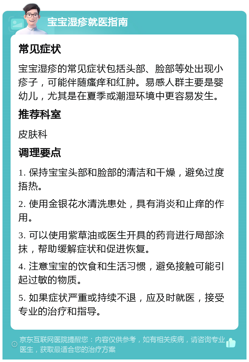 宝宝湿疹就医指南 常见症状 宝宝湿疹的常见症状包括头部、脸部等处出现小疹子，可能伴随瘙痒和红肿。易感人群主要是婴幼儿，尤其是在夏季或潮湿环境中更容易发生。 推荐科室 皮肤科 调理要点 1. 保持宝宝头部和脸部的清洁和干燥，避免过度捂热。 2. 使用金银花水清洗患处，具有消炎和止痒的作用。 3. 可以使用紫草油或医生开具的药膏进行局部涂抹，帮助缓解症状和促进恢复。 4. 注意宝宝的饮食和生活习惯，避免接触可能引起过敏的物质。 5. 如果症状严重或持续不退，应及时就医，接受专业的治疗和指导。