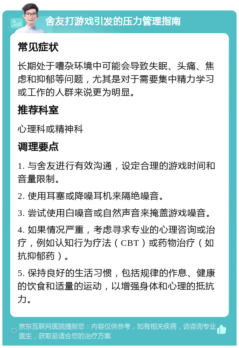 舍友打游戏引发的压力管理指南 常见症状 长期处于嘈杂环境中可能会导致失眠、头痛、焦虑和抑郁等问题，尤其是对于需要集中精力学习或工作的人群来说更为明显。 推荐科室 心理科或精神科 调理要点 1. 与舍友进行有效沟通，设定合理的游戏时间和音量限制。 2. 使用耳塞或降噪耳机来隔绝噪音。 3. 尝试使用白噪音或自然声音来掩盖游戏噪音。 4. 如果情况严重，考虑寻求专业的心理咨询或治疗，例如认知行为疗法（CBT）或药物治疗（如抗抑郁药）。 5. 保持良好的生活习惯，包括规律的作息、健康的饮食和适量的运动，以增强身体和心理的抵抗力。