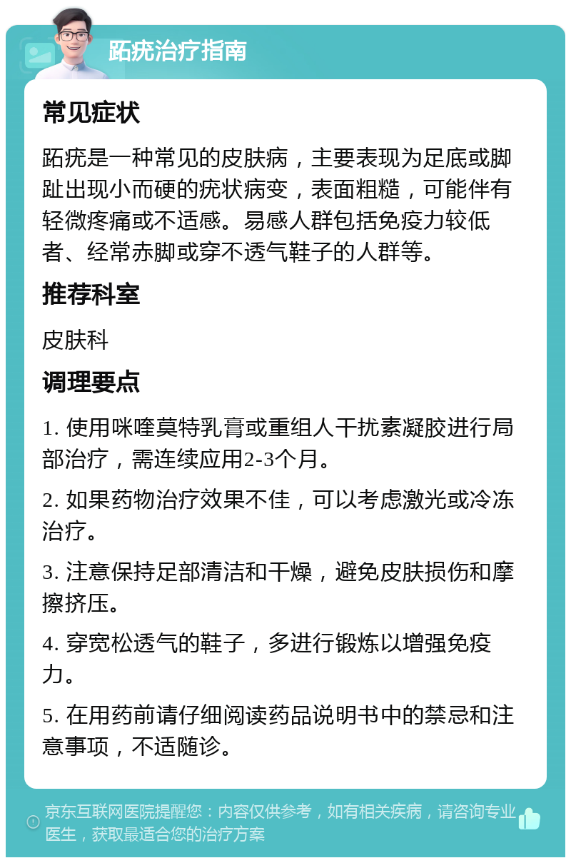 跖疣治疗指南 常见症状 跖疣是一种常见的皮肤病，主要表现为足底或脚趾出现小而硬的疣状病变，表面粗糙，可能伴有轻微疼痛或不适感。易感人群包括免疫力较低者、经常赤脚或穿不透气鞋子的人群等。 推荐科室 皮肤科 调理要点 1. 使用咪喹莫特乳膏或重组人干扰素凝胶进行局部治疗，需连续应用2-3个月。 2. 如果药物治疗效果不佳，可以考虑激光或冷冻治疗。 3. 注意保持足部清洁和干燥，避免皮肤损伤和摩擦挤压。 4. 穿宽松透气的鞋子，多进行锻炼以增强免疫力。 5. 在用药前请仔细阅读药品说明书中的禁忌和注意事项，不适随诊。