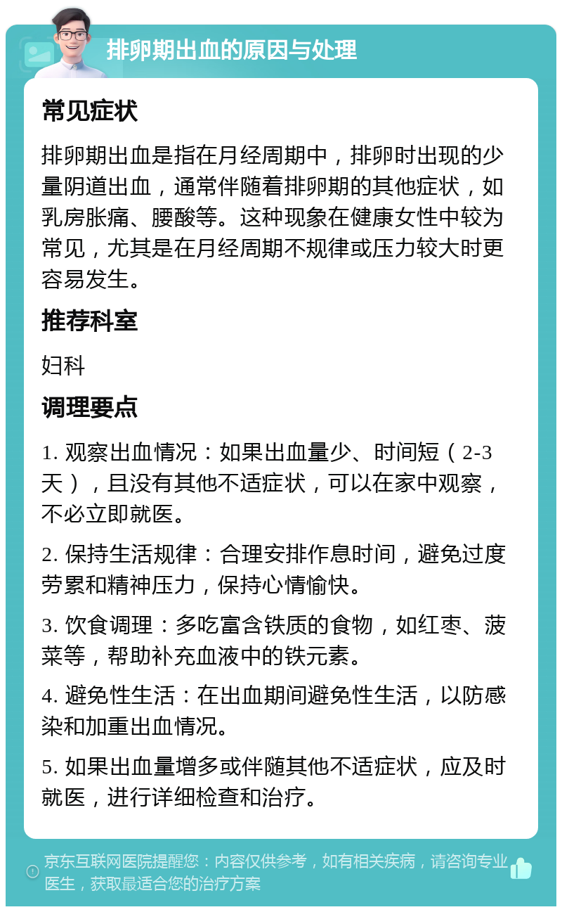 排卵期出血的原因与处理 常见症状 排卵期出血是指在月经周期中，排卵时出现的少量阴道出血，通常伴随着排卵期的其他症状，如乳房胀痛、腰酸等。这种现象在健康女性中较为常见，尤其是在月经周期不规律或压力较大时更容易发生。 推荐科室 妇科 调理要点 1. 观察出血情况：如果出血量少、时间短（2-3天），且没有其他不适症状，可以在家中观察，不必立即就医。 2. 保持生活规律：合理安排作息时间，避免过度劳累和精神压力，保持心情愉快。 3. 饮食调理：多吃富含铁质的食物，如红枣、菠菜等，帮助补充血液中的铁元素。 4. 避免性生活：在出血期间避免性生活，以防感染和加重出血情况。 5. 如果出血量增多或伴随其他不适症状，应及时就医，进行详细检查和治疗。