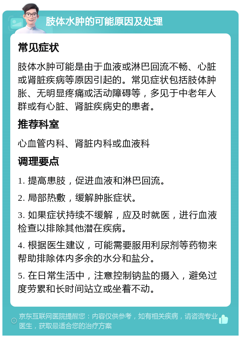 肢体水肿的可能原因及处理 常见症状 肢体水肿可能是由于血液或淋巴回流不畅、心脏或肾脏疾病等原因引起的。常见症状包括肢体肿胀、无明显疼痛或活动障碍等，多见于中老年人群或有心脏、肾脏疾病史的患者。 推荐科室 心血管内科、肾脏内科或血液科 调理要点 1. 提高患肢，促进血液和淋巴回流。 2. 局部热敷，缓解肿胀症状。 3. 如果症状持续不缓解，应及时就医，进行血液检查以排除其他潜在疾病。 4. 根据医生建议，可能需要服用利尿剂等药物来帮助排除体内多余的水分和盐分。 5. 在日常生活中，注意控制钠盐的摄入，避免过度劳累和长时间站立或坐着不动。